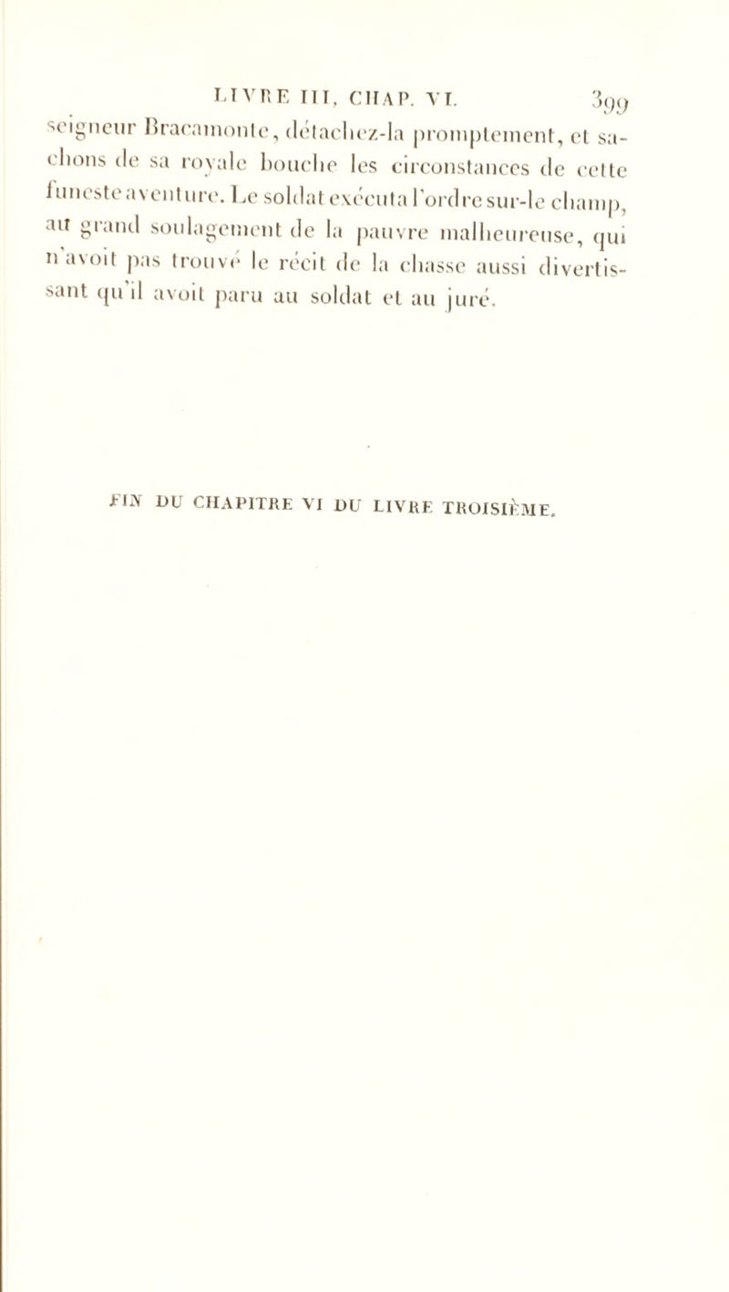 soigneur bracamonte, détaclicz-Ia promptement, et sa¬ blions de sa royale bouche les circonstances de celte iunesteaventure. Le soldat exécuta l’ordre sur-le champ, ait grand soulagement de la pauvre malheureuse, qui na\oit pas trouvé le récit de la chasse aussi divertis¬ sant (ju il avoit paru au soldat et au juré. EUX DU CHAPITRE VI DU LIVRE TROISIÈME.