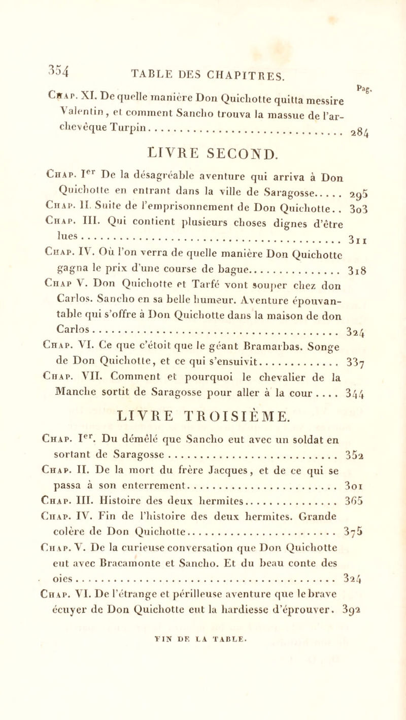 Citai-. XI. De quelle manière Don Quichotte quitta messire ? Valentin, et comment Sanclio trouva la massue de l’ar¬ chevêque Turpin. livre second. Chap. Ier De la désagréable aventure qui arriva à Don Quichotte en entrant dans la ville de Saragosse. aq5 Chap. II. Suite de l’emprisonnement de Don Quichotte. . 3o3 Chap. III. Qui contient plusieurs choses dignes d’être ^ues. 3ii Chap. IV. Où l’on verra de quelle manière Don Quichotte gagna le prix d’une course de bague. 3x8 Chap X. Don Quichotte et Tarfé vont souper chez don Carlos. Sanclio en sa belle humeur. Aventure épouvan¬ table qui s’offre à Don Quichotte dans la maison de don Carlos. 324 Chap. VI. Ce que c’étoit que le géant Bramarbas. Songe de Don Quichotte, et ce qui s’ensuivit. 337 Chap. VII. Comment et pourquoi le chevalier de la Manche sortit de Saragosse pour aller à la cour .... 344 LIVRE TROISIÈME. Chap. Ier. Du démêlé que Sancho eut avec un soldat en sortant de Saragosse. 35 a Chap. II. De la mort du frère Jacques, et de ce qui se passa à son enterrement. 3oi Chap. III. Histoire des deux hermiles. 365 Cn.AP. IV. Fin de l’histoire des deux hermites. Grande colère de Don Quichotte. 375 Chap. V. De la curieuse conversation que Don Quichotte eut avec Bracamonte et Sancho. Et du beau conte des oies. 324 Ch ap. VI. De l’étrange et périlleuse aventure que le brave écuyer de Don Quichotte eut la hardiesse d’éprouver. 392 TIN DE T.A TAULE.