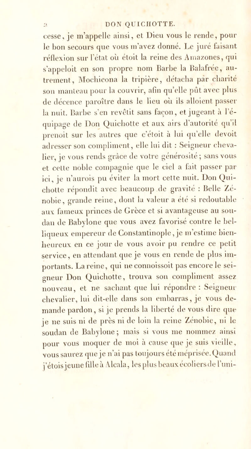 cesse, je m’appelle ainsi, et Dieu vous le rende, pour le hou secours que vous m’avez donné. Le juré faisant réflexion sur l’état où étoit la reine des Amazones, qui s’appeloit en son propre nom Barbe la Balafrée, au- trement, Mochicona la tripière, détacha par charité son manteau pour la couvrir, afin qu’elle pût avec plus de décence paraître dans le lieu où ils alloient passer la nuit. Barbe s’en revêtit sans façon, et jugeant à l’é- quipage de Don Quichotte et aux airs d’autorité qu’il prenoit sur les autres que c’étoit à lui qu’elle devoit adresser son compliment, elle lui dit : Seigneur cheva- lier, je vous rends grâce de votre générosité; sans vous et cette noble compagnie que le ciel a lait passer par ici, je n’aurois pu éviter la mort cette nuit. Don Qui- chotte répondit avec beaucoup de gravité : Belle Zé- nobie, grande reine, dont la valeur a été si redoutable aux fameux princes de Grèce et si avantageuse au sou- dan de Babylone que vous avez favorisé contre le bel- liqueux empereur de Constantinople, je m’estime bien- heureux en ce jour de vous avoir pu rendre ce petit service, en attendant que je vous en rende de plus im- portants. La reine, qui ne connoissoit pas encore le sei- gneur Don Quichotte, trouva son compliment assez nouveau, et ne sachant que lui répondre: Seigneur chevalier, lui dit-elle dans son embarras, je vous de- mande pardon, si je prends la liberté de vous dire que je ne suis ni de près ni de loin la reine Zénobie, ni le Soudan de Babylone; mais si vous me nommez ainsi pour vous moquer de moi à cause que je suis vieille, vous saurez que je n’ai pas toujours été méprisée. Quand j’étoisjeunefilleà Àlcala, les plus beaux écoliers de l’uni-