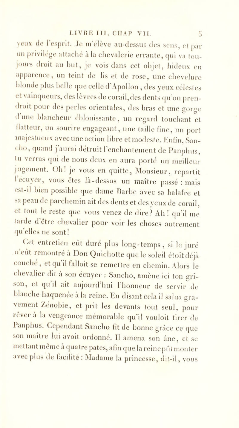 &gt;cux de 1 esprit. Je m'élève au-dessus des sens, et par un privilège attaché à la chevalerie errante, qui va tou- jours droit au hut, je vois dans cet objet, hideux en apparence, un teint de lis et de rose, une chevelure blonde plus belle que celle d'Apollon , des yeux célestes et vainqueurs, des lèvres de corail,des dents qu’on pren- droit pour des perles orientales, des bras et une gorge dune blancheur éblouissante, un regard touchant et llatteur, un sourire engageant, une taille (nie, un porl majestueux avec une action libre et modeste. Enfin, San- &lt; ho, quand j aurai détruit l’enchantement de Panphus, lu verras qui de nous deux en aura porté un meilleur jugement. Oh! je vous en quitte, Monsieur, repartit 1 écuyer, vous ctes la-dessus un maître passé : mais est-il bien possible (pie dame Barbe avec sa balafre et sa peau de parchemin ait des dents et des yeux de corail, et tout le reste que vous venez de dire? Ab ! qu’il me larde d être chevalier pour voir les choses autrement qu’elles ne sont! Cet entretien eût duré plus long-temps, si le juré n eut remontré a Don Quichotte que le soleil étoitdéjà couché, et (pi il falloit se remettre en chemin. Alors le chevalier dit a son écuyer : Sancho, amène ici ton gri- sou, et qu il ait aujourd’hui l’honneur de servir de blanche haquenée à la reine. En disant cela il salua gra- vement Zenobie, et prit les devants tout seul, pour rêvera la vengeance mémorable qu’il vouloit tirer de 1 anphus. Cependant Sancho fit de bonne grâce ce que son maître lui avoit ordonné. Il amena son âne, et se mettant même à quatre pâtes, afin que la reinepAl monter avec plus de facilité : Madame la princesse, dit-il, vous