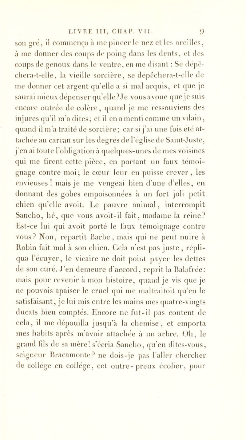 LIVRE 1IT, CTI \P. VH. &lt;) son gré, il commença à me pincer le nez et les oreilles, à me donner des coups de poing dans les dents, et des coups de genoux dans le ventre, en me disant : Se dépê- chera-t-elle, la vieille sorcière, se depêchera-t-elle de me donner cet argent qu'elle a si mal acquis, et que je saurai mieux dépenser qu elle?Je vousavoue que je suis encore outrée de colère, quand je me ressouviens des injures qu'il m’a dites; el il en a menti comme un vilain, quand il m'a traité de sorcière; car si j’ai une fois été at- tachée au carcan sur les degrés de l'eglise de Saint-Juste, j’en ai toute l’obligation à quelques-unes de mes voisines qui me firent cette pièce, en portant un faux témoi- gnage contre moi; le cœur leur en puisse crever, les envieuses! mais je me vengeai bien d'une d’elles, en donnant des gobes empoisonnées à un fort joli petit chien quelle avoit. Le pauvre animal, interrompit Sancho, hé, que vous avoit-il fait, madame la reine? Est-ce lui qui avoit porté le faux témoignage contre vous? Non, repartit Barbe, mais qui ne peut nuire à Robin fait mal à son chien. Cela n’est pas juste, répli- qua l’écuyer, le vicaire ne doit point payer les dettes de son curé. J’en demeure d’accord, reprit la Balafrée: mais pour revenir à mon histoire, quand je vis que je ne pouvois apaiser le cruel qui me maltraitoit qu’en le satisfaisant, je lui mis entre les mains mes quatre-vingts ducats bien comptés. Encore ne fut-il pas content de cela, il me dépouilla jusqu’à la chemise, et emporta mes babils après m’avoir attachée à un arbre. Oh, le grand (ils de sa mère! s’écria Sancho, qu’en dites-vous, seigneur Bracamonte ? ne dois-je pas l'ai 1er chercher de collège en collège, cet outre-preux écolier, pour