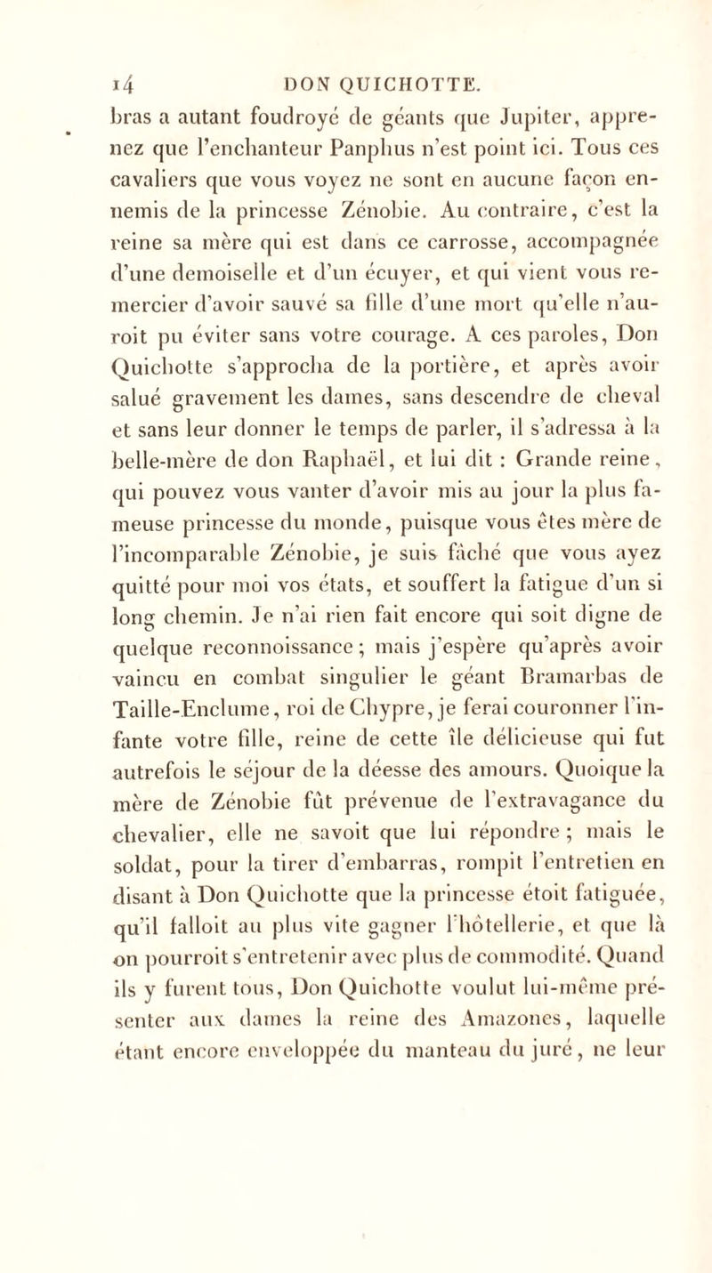 bras a autant foudroyé de géants que Jupiter, appre- nez que l’enchanteur Panphus n’est point ici. Tous ces cavaliers que vous voyez ne sont en aucune façon en- nemis de la princesse Zénobie. Au contraire, c’est la reine sa mère qui est dans ce carrosse, accompagnée d’une demoiselle et d’un écuyer, et qui vient vous re- mercier d’avoir sauvé sa fille d’une mort qu’elle n’au- roit pu éviter sans votre courage. A ces paroles, Don Quichotte s’approcha de la portière, et après avoir salué gravement les dames, sans descendre de cheval et sans leur donner le temps de parler, il s’adressa à la belle-mère de don Raphaël, et lui dit : Grande reine, qui pouvez vous vanter d’avoir mis au jour la plus fa- meuse princesse du monde, puisque vous êtes mère de l’incomparable Zénobie, je suis fâché que vous ayez quitté pour moi vos états, et souffert la fatigue d'un si long chemin. Je n’ai rien fait encore qui soit digne de quelque reconnoissance ; mais j’espère qu’après avoir vaincu en combat singulier le géant Bramarbas de Taille-Enclume, roi de Chypre, je ferai couronner l’in- fante votre fille, reine de cette île délicieuse qui fut autrefois le séjour de la déesse des amours. Quoique la mère de Zénobie fût prévenue de l’extravagance du chevalier, elle ne savoit que lui répondre ; mais le soldat, pour la tirer d’embarras, rompit l’entretien en disant à Don Quichotte que la princesse étoit fatiguée, qu’il falloit au plus vite gagner l’hôtellerie, et que là on pourroit s’entretenir avec plus de commodité. Quand ils y furent tous, Don Quichotte voulut lui-même pré- senter aux dames la reine des Amazones, laquelle étant encore enveloppée du manteau du juré, ne leur