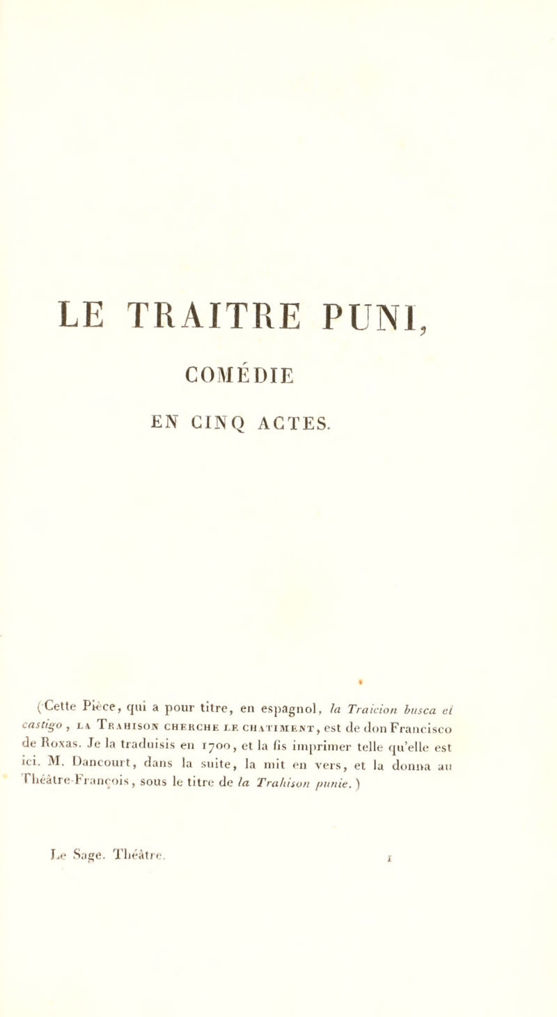 COMÉDIE EN CINQ ACTES. (Cette Pièce, qui a pour titre, en espagnol, la Traicion busca el castigo , la Trahison cherche lf. châtiment, est de don Francisco de Roxas. Je la traduisis en 1700, et la fis imprimer telle qu’elle est ici. M. Dancourt, dans la suite, la mit en vers, et la donna au rheâtre-F rançois, sous le titre de la Trahison /amie.) Le Sage. Théâtre