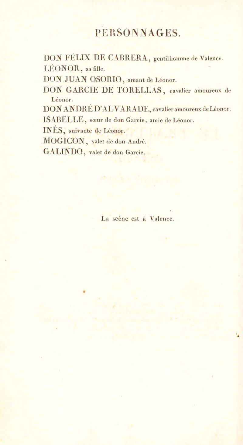 PERSONNAGES. DON FÉLIX DE CABRERA, gentilhomme de Valence. LËONOR, sa fille. DON JUAN OSORIO, amant de Léonor. DON GARCIE DE TORELLAS, cavalier amoureux de Léonor. DON ANDRÉ D’ALVARADE , cavalier amoureux de Léonor. ISABELLE, sœur de don Garcie, amie de Léonor. INES, suivante de Léonor. MOGICON, valet de don André. GALINDO, valet de don Garcie. La scène est à Valence.