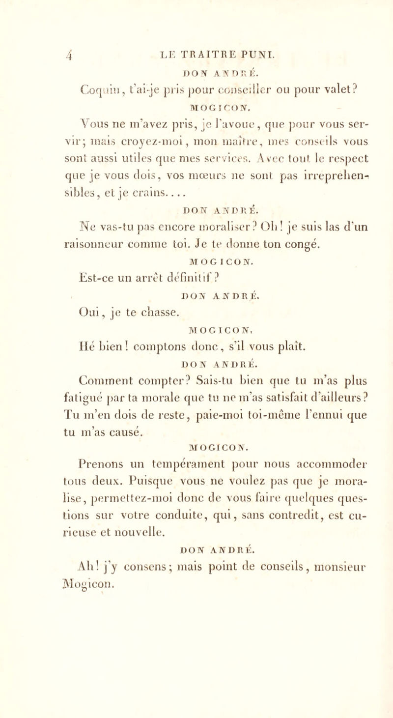 DON AN DT. É. Coquin, t’ai-je pris pour conseiller ou pour valet? MOG ICON. Vous ne m’avez pris, je l'avoue, que pour vous ser¬ vir; mais croyez-moi, mon maître, mes conseils vous sont aussi utiles que mes services. Avec tout le respect que je vous dois, vos mœurs ne sont pas irrépréhen¬ sibles, et je crains.... DON ANDRÉ. Ne vas-tu pas encore moraliser? Oh! je suis las d'un raisonneur comme toi. Je te donne ton congé. MOGICON. Est-ce un arrêt définitif ? DON ANDRÉ. Oui, je te chasse. MOGICON. Hé bien ! comptons donc , s’il vous plaît. DON ANDRÉ. Comment compter? Sais-tu bien que tu m’as plus fatigué par ta morale que tu ne m’as satisfait d'ailleurs? Tu m’en dois de reste, paie-moi toi-même l’ennui que tu m’as causé. MOGICON. Prenons un tempérament pour nous accommoder tous deux. Puisque vous ne voulez pas que je mora¬ lise, permettez-inoi donc de vous faire quelques ques¬ tions sur votre conduite, qui, sans contredit, est cu¬ rieuse et nouvelle. DON ANDRÉ. Ah! j'y consens; mais point de conseils, monsieur Mogicon.