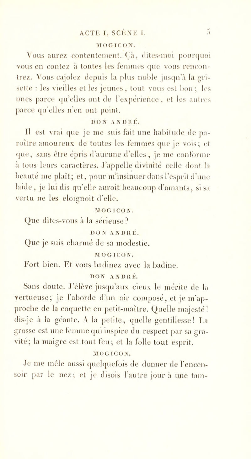 MOG ICON. \ ous aurez contentement. ( 'à, dites-moi pour&lt;juoi vous en contez à toutes les femmes que vous rencon¬ trez. Vous cajolez depuis la plus noble jusqu'à la ^ri¬ sette : les vieilles et les jeunes, tout vous est bon ; les unes parce qu’elles ont de l’expérience, et les autres parce qu'elles n’en ont point. DON ANDRÉ. Il est vrai que je me suis fait une habitude de pa- roître amoureux de toutes les femmes que je vois; et que, sans être épris d’aucune d’elles , je. me conforme à tous leurs caractères. J appelle divinité celle dont la beauté me plaît; et, pour m’insinuer dans l’esprit d’une laide, je lui dis qu’elle auroit beaucoup d’amants, si sa vertu ne les eloignoit d'elle. MOG ICON. Que dites-vous à la sérieuse ? DO N A NDRE. Que je suis charmé de sa modestie. MO G ICON. Fort bien. Et vous badinez avec la badine. DON ANDRÉ. Sans doute. J’élève jusqu’aux deux le mérite de la vertueuse; je l’aborde d’un air composé, et je m'ap¬ proche de la coquette en petit-maître. Quelle majesté! dis-je à la géante. A la petite, quelle gentillesse! La grosse est une femme qui inspire du respect par sa gra¬ vité; la maigre est tout feu; et la folle tout esprit. MOGICON. Je me mêle aussi quelquefois de donner de l'encen¬ soir par le nez; et je disois l’autre jour à une tam-