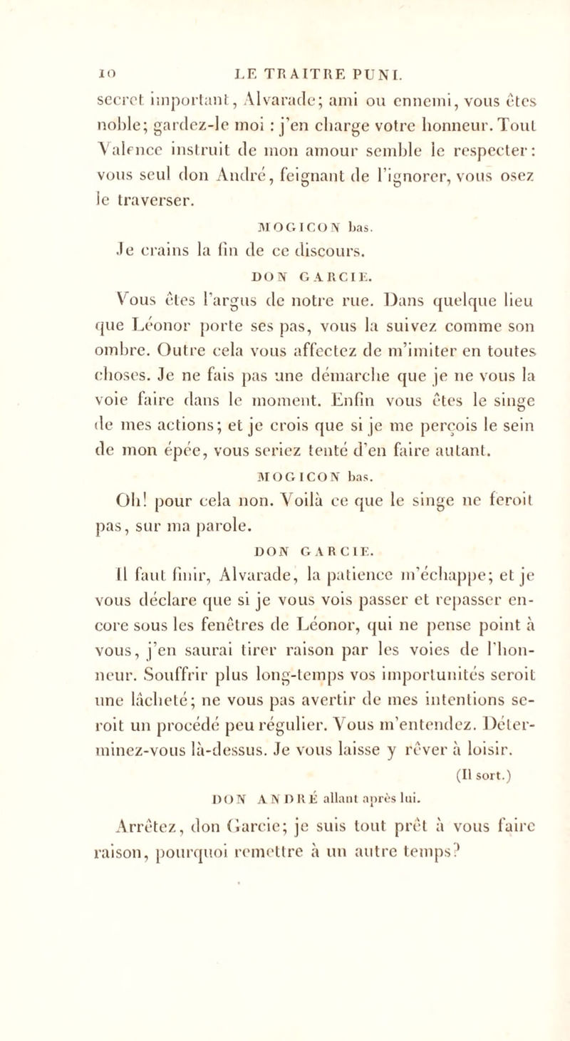 secret, important, Alvarade; ami ou ennemi, vous êtes noble; gardez-le moi : j’en charge votre honneur. Tout Valence instruit de mon amour semble le respecter: vous seul don André, feignant de l’ignorer, vous osez le traverser. MOGIGON bas. Je crains la fin de ce discours. DON GARCIE. Vous êtes l’argus de notre rue. Dans quelque lieu que Léonor porte ses pas, vous la suivez comme son ombre. Outre cela vous affectez de m’imiter en toutes choses. Je ne fais pas une démarche que je ne vous la voie faire dans le moment. Enfin vous êtes le singe de mes actions; et je crois que si je me perçois le sein de mon épée, vous seriez tenté d’en faire autant. MO G ICON bas. Oh! pour cela non. Voilà ce que le singe ne feroit pas, sur ma parole. DON GARCIE. Il faut finir, Alvarade, la patience m’échappe; et je vous déclare que si je vous vois passer et repasser en¬ core sous les fenêtres de Léonor, qui ne pense point à vous, j’en saurai tirer raison par les voies de l'hon¬ neur. Souffrir plus long-temps vos importunités seroit une lâcheté; ne vous pas avertir de mes intentions sc- roit un procédé peu régulier. Vous m’entendez. Déter¬ minez-vous là-dessus. Je vous laisse y rêver à loisir. (Il sort.) DON ANDRÉ allant après lui. Arrêtez, don Garcie; je suis tout prêt à vous faire raison, pourquoi remettre à un autre temps?