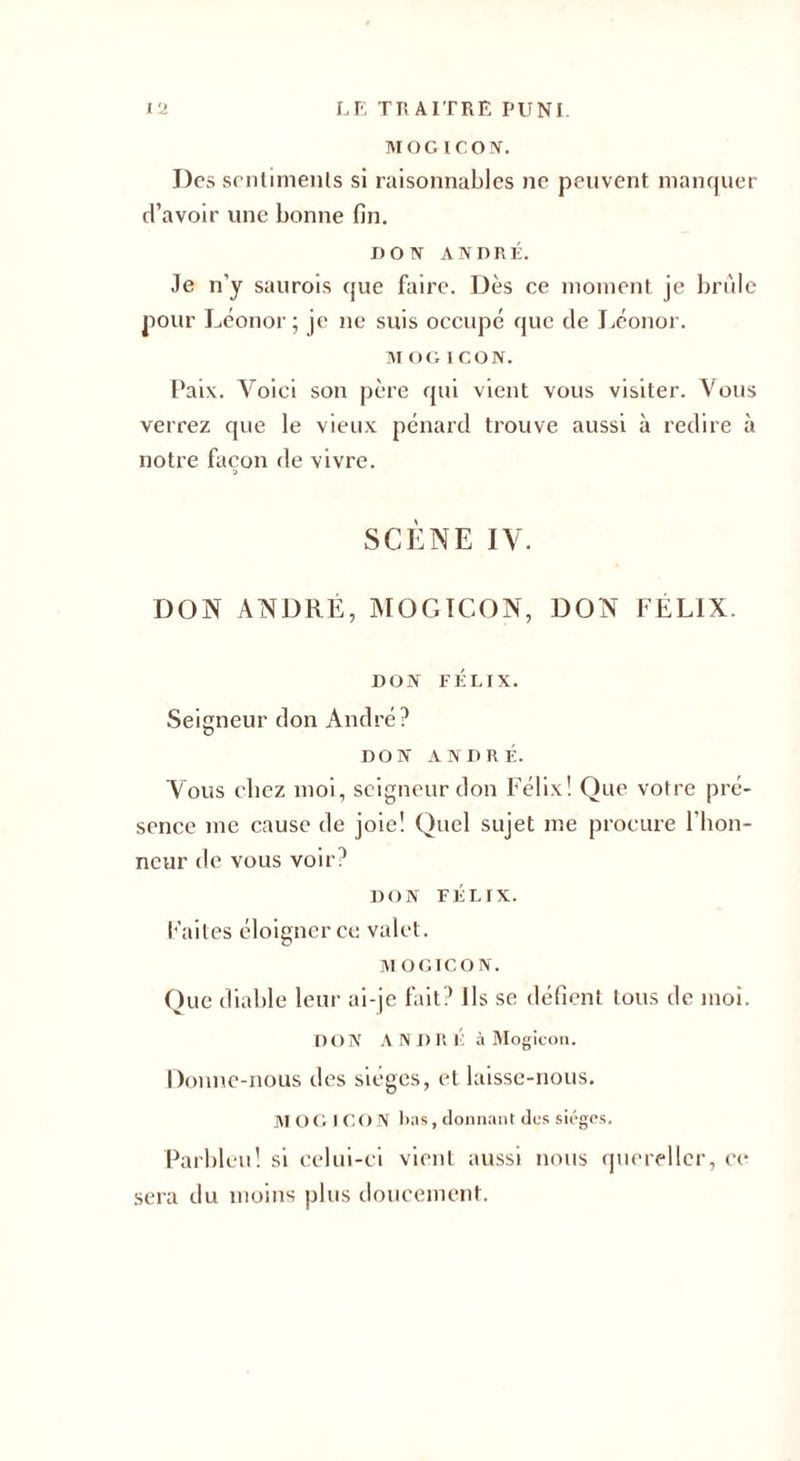 MOGICO N. J)es sentiments si raisonnables ne peuvent manquer d’avoir une bonne fin. DON ANDRÉ. Je n’y saurois que faire. Dès ce moment je brûle pour Léonor; je ne suis occupé que de Léonor. MOGICON. Paix. Voici son père qui vient vous visiter. Vous verrez que le vieux pénard trouve aussi à redire à notre façon de vivre. SCÈNE IV. DON ANDRÉ, MOGICON, DON FÉLIX. DON FÉLIX. Seigneur don André? DON ANDRÉ. Vous chez moi, seigneur don Félix! Que votre pré¬ sence me cause de joie! Quel sujet me procure l'bon- neur de vous voir? DON FÉLIX. Faites éloigner ce valet. MOGICON. Que diable leur ai-je fait? Ils se défient tous de moi. D ON AN I) R É à Mogicon. Donne-nous des sièges, et laisse-nous. JVI o G ICON lias, donnant des sièges. Parbleu! si celui-ci vient aussi nous quereller, ce sera du moins plus doucement.