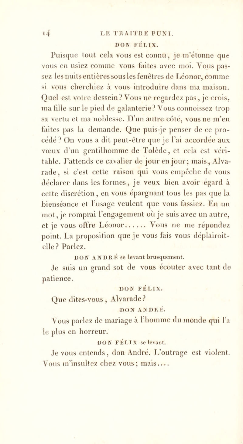 DON FÉLIX. Puisque lout cela vous est connu, je m’étonne que vous en usiez comme vous faites avec moi. Vous pas¬ sez les nuits entières sous les fenêtres de Léonor, comme si vous cherchiez à vous introduire dans ma maison. Quel est votre dessein? Vous ne regardez pas, je crois, ma hile sur le pied de galanterie? Vousconnoissez trop sa vertu et ma noblesse. D’un autre coté, vous ne m’en faites pas la demande. Que puis-je penser de ce pro¬ cédé? On vous a dit peut-être que je l’ai accordée aux vœux d’un gentilhomme de Tolède, et cela est véri¬ table. J’attends ce cavalier de jour en jour; mais, Alva- rade, si c’est cette raison qui vous empêche de vous déclarer dans les formes, je veux bien avoir égard à cette discrétion, en vous épargnant tous les pas que la bienséance et l’usage veulent que vous fassiez. En un mot, je romprai l’engagement oit je suis avec un autre, et je vous offre Léonor.Vous ne me répondez point. La proposition que je vous fais vous déplairoit- elle? Parlez. DON ANDRÉ se levant brusquement. Je suis un grand sot de vous écouter avec tant de patience. DON FÉLIX. Que dites-vous , Alvarade ? DON ANDRÉ. Vous parlez de mariage à l'homme du monde qui l’a le plus en horreur. DON FÉLIX se levant. Je vous entends, don André. L’outrage est violent. Vous m’insultez chez vous; mais....