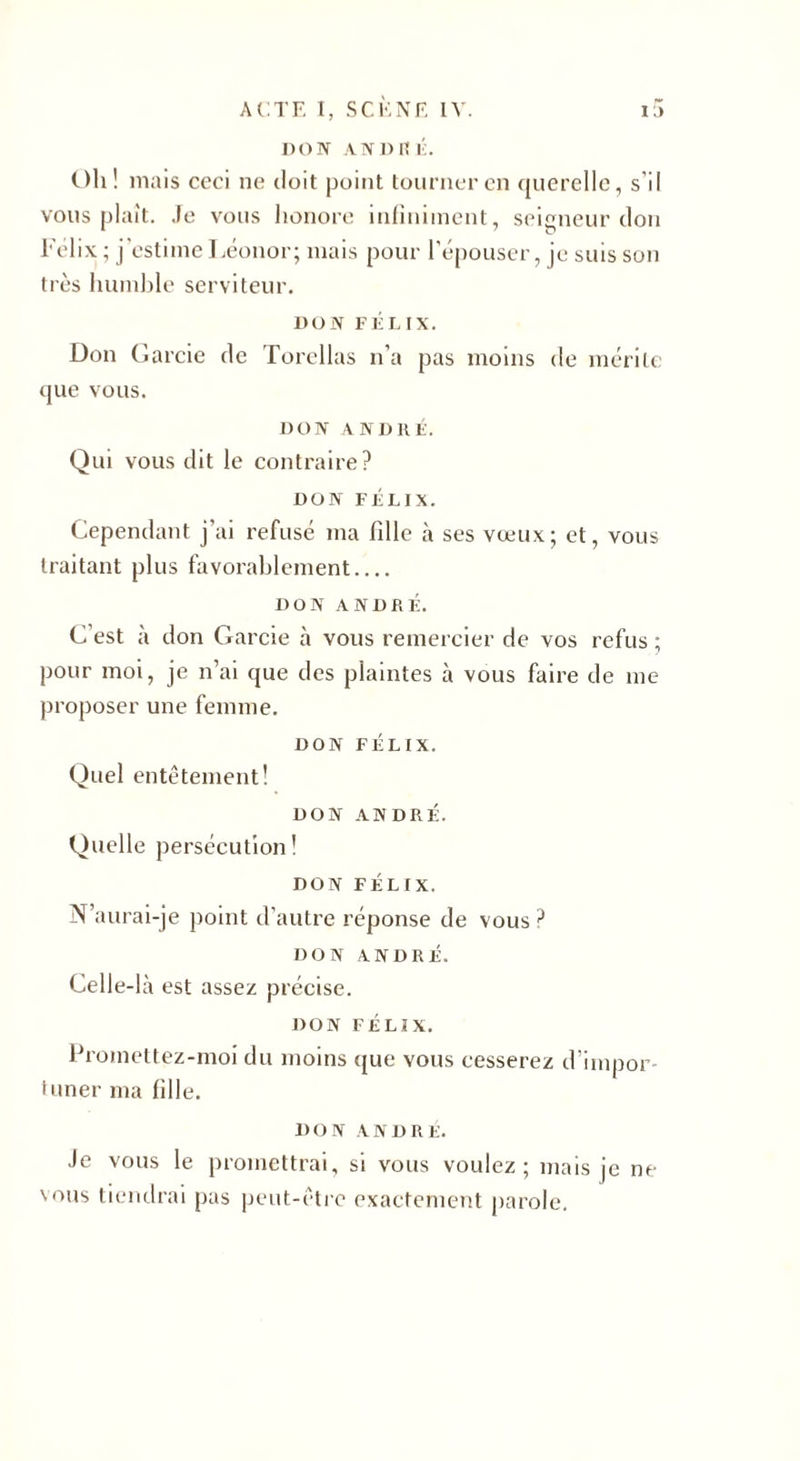 DON ANDRÉ. Oh! mais ceci ne doit point tourner en querelle, s’il vous niait. Je vous honore infiniment, seigneur don 1 7 u hélix; j'estimeLéonor; mais pour l’épouser, je suis son très humble serviteur. DON FÉLIX. Don Garcie de Torchas n'a pas moins de mérite que vous. DON ANDRÉ. Qui vous dit le contraire? DON FÉLIX. Cependant j’ai refusé ma fille à ses vœux; et, vous traitant plus favorablement.... DON ANDRÉ. C’est à don Garcie à vous remercier de vos refus ; pour moi, je n’ai que des plaintes à vous faire de me proposer une femme. DON FÉLIX. Quel entêtement! DON ANDRÉ. Quelle persécution! DON FÉLIX. N’aurai-je point d’autre réponse de vous ? DON ANDRÉ. Celle-là est assez précise. DON FÉLIX. Promettez-moi du moins que vous cesserez d’impor¬ tuner ma fille. DON ANDRE. Je vous le promettrai, si vous voulez; mais je ne vous tiendrai pas peut-être exactement parole.