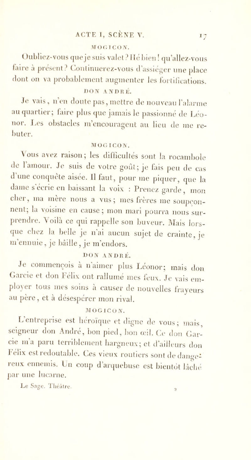 \i or. 1 co N. ( hibliez-vous que je suis valet .* fit; bien ! qu’allez-vous faire à présent? Continuerez-vous d’assiéger une place dont on va probablement augmenter les fortifications. J) o IV AIV D R C. Je vais, n en doute pas, mettre de nouveau l'alarme au quartier; faire plus que jamais le passionné de Léo- nor. Les obstacles m’encouragent au lieu de me re¬ buter. MOG I CON. Nous avez raison; les difficultés sont la rocambole de l’amour. Je suis de votre goût; je fais peu de cas d une conquête aisée. Il faut, pour me piquer, que la dame s'écrie en baissant la voix : Prenez garde, mon cher, ma mère nous a vus; mes frères me soupçon¬ nent; la voisine en cause; mon mari pourra nous sur¬ prendre. Voilà ce qui rappelle son buveur. Mais lors¬ que chez la belle je n’ai aucun sujet de crainte, je m ennuie, je bâille, je m’endors. DON ANDRÉ. Je commençois à n'aimer plus Léonor; mais don Gareie et don Félix ont rallumé mes feux. Je vais em¬ ployer tous mes soins a causer de nouvelles frayeurs au père, et à désespérer mon rival. MOGICOff. L entreprise est héroïque et digne de vous; mais seigneur don André, lion pied, bon œil. Ce don Car¬ de i’a paru terriblement hargneux; et d’ailleurs don féiix est redoutable. Ces vieux routiers sont de dange¬ reux ennemis. Lu coup d’arquebuse est bientôt lâché par une lucarne. Le Sage. Théâtre.