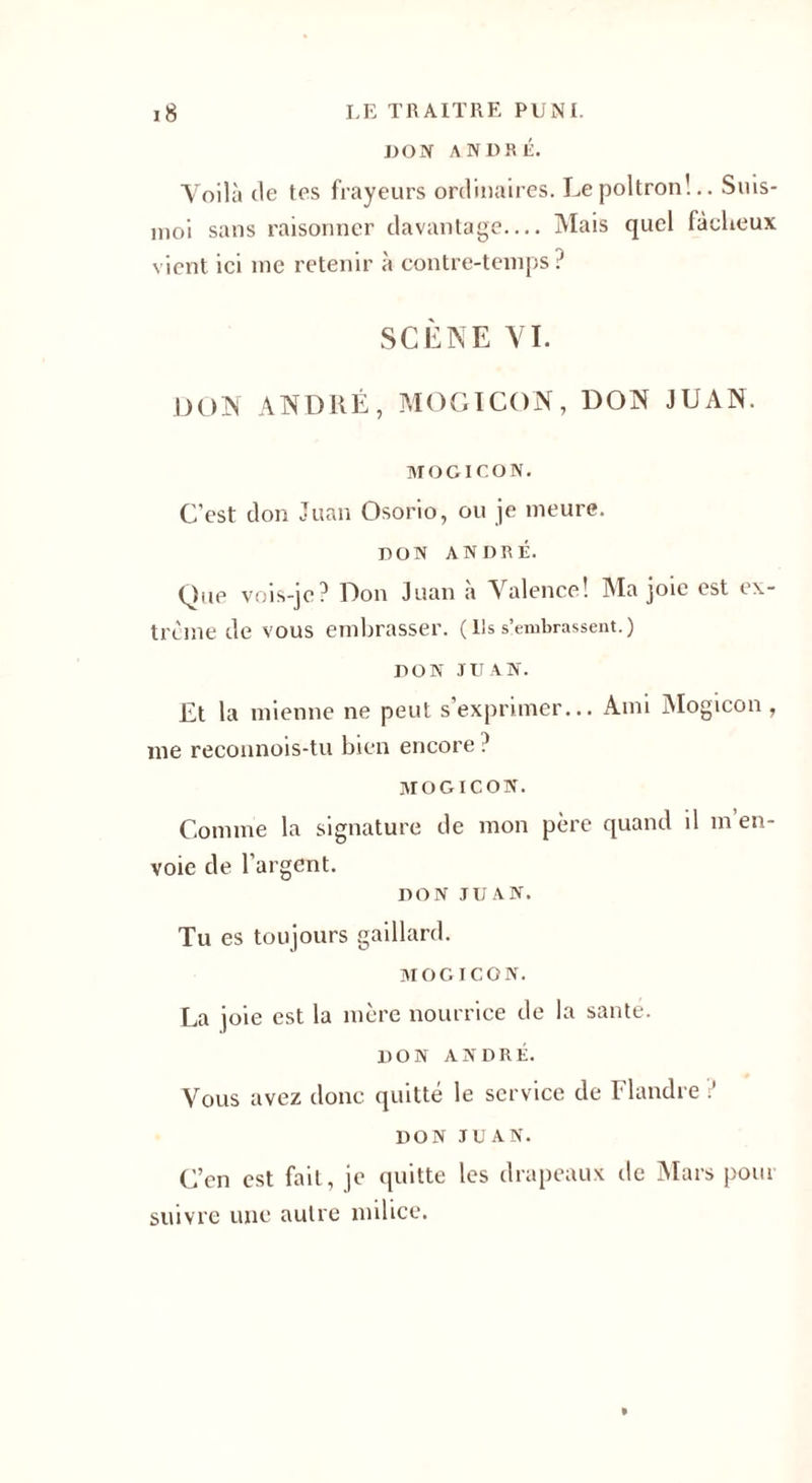 DON ANDRÉ. Voilà de tes frayeurs ordinaires. Le poltron'... Suis- moi sans raisonner davantage— Mais quel fâcheux vient ici me retenir à contre-temps ? SCÈNE VI. DON AND11É, MOGICON, DON JUAN. MOGICON. C’est don Juan Osorio, ou je meure. DON ANDRÉ. Que vois-je? Don Juan à Valence! Ma joie est ex¬ trême de VOUS embrasser. ( Ils s’embrassent. ) DON JUAN. Lt la mienne ne peut s’exprimer... Ami Mogicon , me reconnois-tu bien encore ? mogicon. Comme la signature de mon père quand il m’en¬ voie de l’argent. DON JUAN. Tu es toujours gaillard. MOGICON. La joie est la mère nourrice de la saute. DON ANDRÉ. Vous avez donc quitté le service de Flandre ? DON JUAN. C’en est fait, je quitte les drapeaux de Mars pour suivre une autre milice.