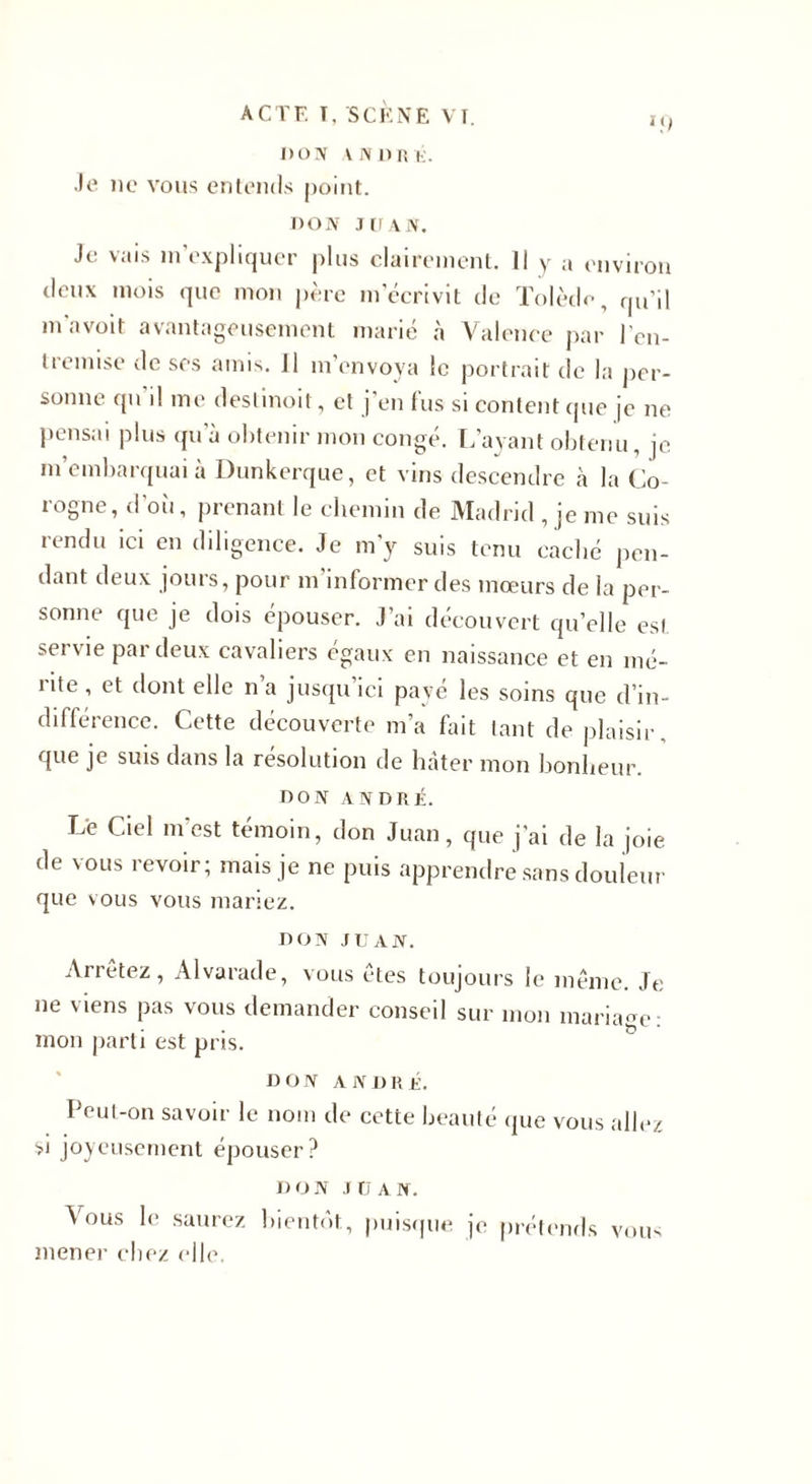 I)ON vin nui;. Je ne vous entends point. DON JUAN. Je vais m’expliquer plus clairement. Il y a environ deux mois que mon père m écrivit de Tolède, qu’il m'avoit avantageusement marié à Valence par l'en¬ tremise de ses amis. 11 m'envoya le portrait de la per¬ sonne qu’il me deslinoit, et j’en fus si content que je ne pensai plus qu'à obtenir mon congé. L’ayant obtenu, je m’embarquai à Dunkerque, et vins descendre la Co¬ logne, d'où, prenant le chemin de Madrid, je me suis rendu ici en diligence. Je m'y suis tenu caché pen¬ dant deux jours, pour m’informer des mœurs de la per¬ sonne que je dois épouser. J’ai découvert quelle est. servie par deux cavaliers égaux en naissance et en mé¬ rite , et dont elle n’a jusqu'ici payé les soins que d’in¬ différence. Cette découverte m’a fait tant de plaisir, que je suis dans la résolution de hâter mon bonheur. DON ANDRÉ. Le Ciel m’est témoin, don Juan, que j'ai de la joie de vous revoir; mais je ne puis apprendre sans douleur que vous vous mariez. DON JUAN. Arrêtez, Alvarade, vous êtes toujours le même. Je ne viens pas vous demander conseil sur mon mariage: mon parti est pris. DON ANDRÉ. Peut-on savoir le nom de cette beauté que vous allez si joyeusement épouser? DON JD AN. Vous le saurez bientôt., puisque je prétends mener chez elle. vous