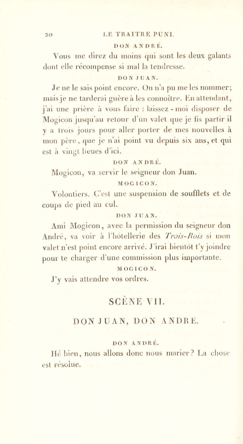 DON ANDRÉ. Vous inc direz du moins qui sont les deux galants dont elle récompense si mal la tendresse. DON JUAN. Je ne le sais point encore. On n’a pu me les nommer; mais je ne tarderai guère à les connoître. En attendant, j’ai une prière à vous faire : laissez - moi disposer de Mogicon jusqu'au retour d’un valet que je lis partir il y a Irois jours pour aller porter de mes nouvelles à mon père, que je n’ai point vu depuis six ans, et qui est à vingt lieues d’ici. DON ANDRÉ. Mogicon, va servir le seigneur don Juan. MOGICON. Volontiers. C’est une suspension de soufflets et de coups de pied au cul. DON JUAN. Ami Mogicon, avec la permission du seigneur don André, va voir à l'hôtellerie des Trois-Rois si mon valet n’est point encore arrivé. J irai bientôt t’y joindre pour te charger d’une commission plus importante. MOGICON. J’y vais attendre vos ordres. SCÈNE VIT. DON JUAN, DON ANDRÉ. DON ANDRÉ. lié bien, nous allons donc nous marier? La chose est résolue.