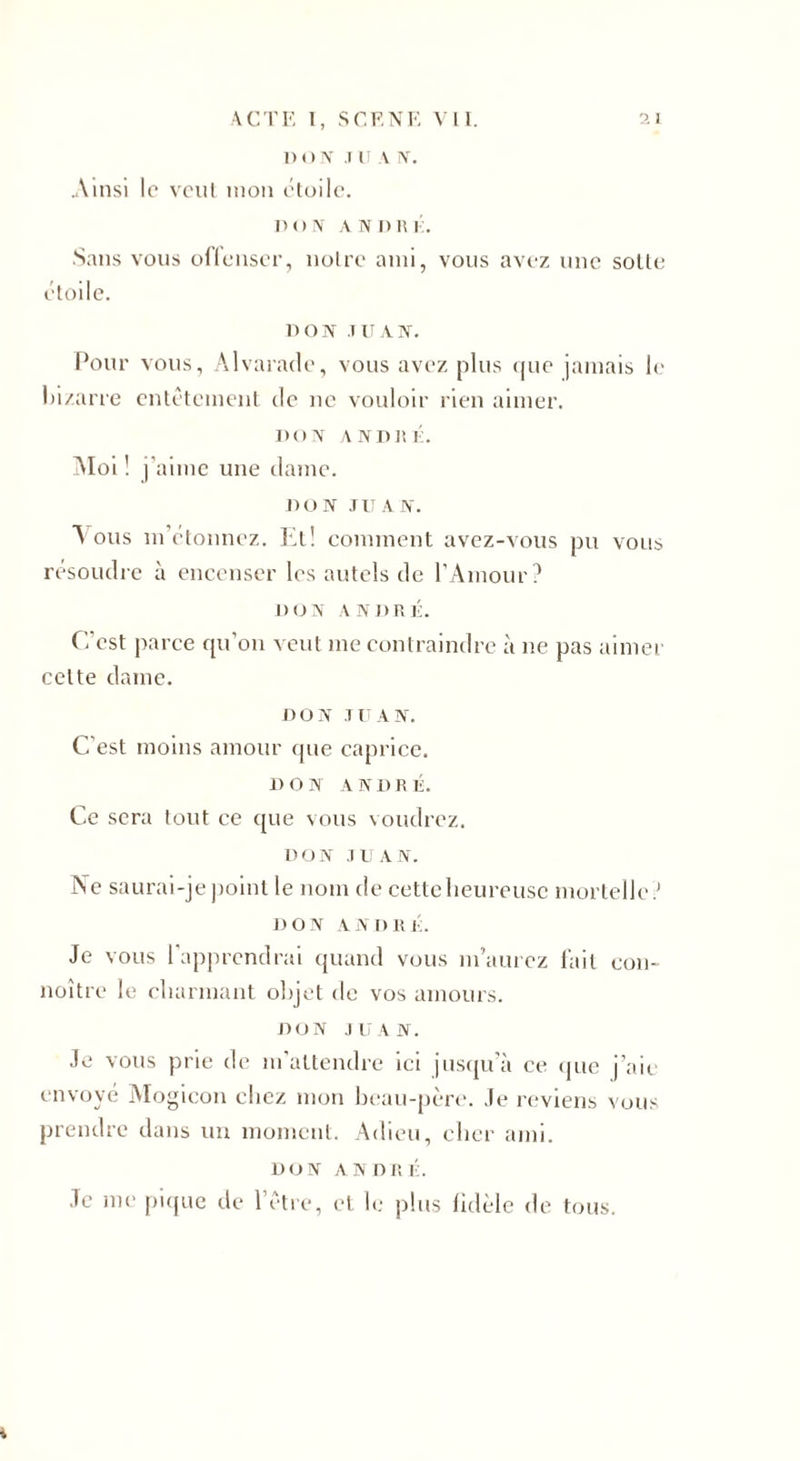 1) O TV .1 IT \ N. Ainsi le veut mou étoile. don A N n R i:. Sans vous offenser, notre ami, vous avez une sotte étoile. BON JUAN. Pour vous, Alvarade, vous avez plus (jue jamais le bizarre entêtement de ne vouloir rien aimer. DON A ND R K. Moi ! j’aime une dame. DON JUAN. Mous m’étonnez. Et! comment avez-vous pu vous résoudre à encenser les autels de l’Amour? DON ANDRÉ. C’est parce qu’on veut me contraindre à ne pas aimer celte dame. DON JUAN. C’est moins amour que caprice. DON ANDRÉ. Ce sera tout ce que vous voudrez. DON JUAN. Ne saurai-je point le nom de cette heureuse mortelle ? DON AN DR É. Je vous l’apprendrai quand vous m’aurez fait con- noître le charmant objet de vos amours. DON JUAN. Je vous prie de m’attendre ici jusqu’à ce (pic j’aie envoyé Mogicon chez mon beau-père. Je reviens vous prendre dans un moment. Adieu, cher ami. DON ANDRÉ. Je me pique de l’être, et le plus fidèle de tous. i