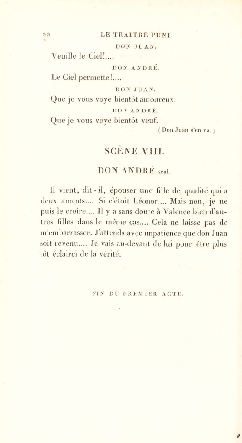 DON JUAN. Veuille le Ciel!.... DON ANDRÉ. Le Ciel permette!.... DON JUAN. Que je vous voyc bientôt amoureux. DON ANDRÉ. Que je vous voye bientôt veuf. ( Don Juan s'en va. ) SCÈNE VIII. DON ANDRE seul. il vient, dit-il, épouser une fille de qualité quia deux amants.... Si c’étoit Léonor.... Mais non, je ne puis le croire.... Il y a sans doute à Valence bien d’au¬ tres filles dans le même cas.... Cela ne laisse pas de m’embarrasser. J’attends avec impatience que don Juan soit revenu.... Je vais au-devant de lui pour être plus lot éclairci de la vérité. FIN DU PREMIER ACTE 9