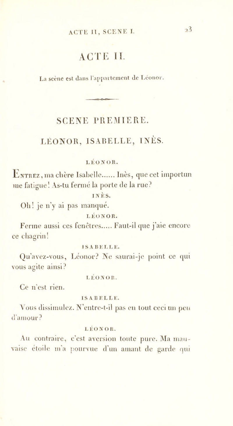 La scène est dans l’appartement de Léonor. SCENE PREMIERE. LEONOR, ISABELLE, INÈS. LÉONOR. Entrez, ma chère Isabelle.Inès, que cet importun me fatigue! As-tu fermé la porte de la rue? INÈS. Oh! je n’y ai pas manqué. LÉONOR. Ferme aussi ces fenêtres.Faut-il que j’aie encore ce chagrin! ISABELLE. Qu’avez-vous, Léonor? Ne saurai-je point ce qui vous agite ainsi? l é o N o r . Ce n'est rien. ISABELLE. A ous dissimulez. N’entre-t-il pas en tout ceci un peu d'amour? LÉONOR. Au contraire, c’est aversion toute pure. Ma mau¬ vaise étoile m’a pourvue d’un amant de garde qui