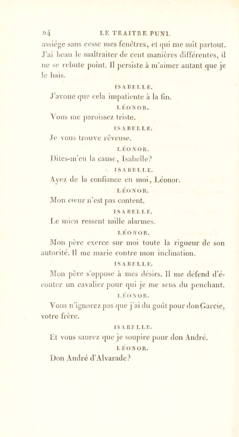 assiège sans cesse mes fenêtres, et qui me suit partout. J’ai beau le maltraiter de cent manières différentes, il ne se rebute point. Il persiste à m’aimer autant que je le bais. ISABELLE. J’avoue que cela impatiente à la fin. LÉONOR. Vous me paroissez triste. ISABELLE. Je vous trouve rêveuse. LÉONOR. Ditcs-m’en la cause, Isabelle? ISABELLE. Ayez de la confiance en moi, Léonor. LÉONOR. Mon cœur n’est pas content. ISABELLE. Le mien ressent mille alarmes. LÉONOR. Alon père exerce sur moi toute la rigueur de son autorité. Il me marie contre mon inclination. ISABELLE. Alon père s’oppose à mes désirs. Il me defend d’é¬ couter un cavalier pour qui je me sens du penchant. LÉONOR. Vous n’ignorez pas que j’ai du goût pour don Garcie, votre frère. ISABELLE. Et vous saurez que je soupire pour don André. LÉONOR. Don André d’AIvarade?