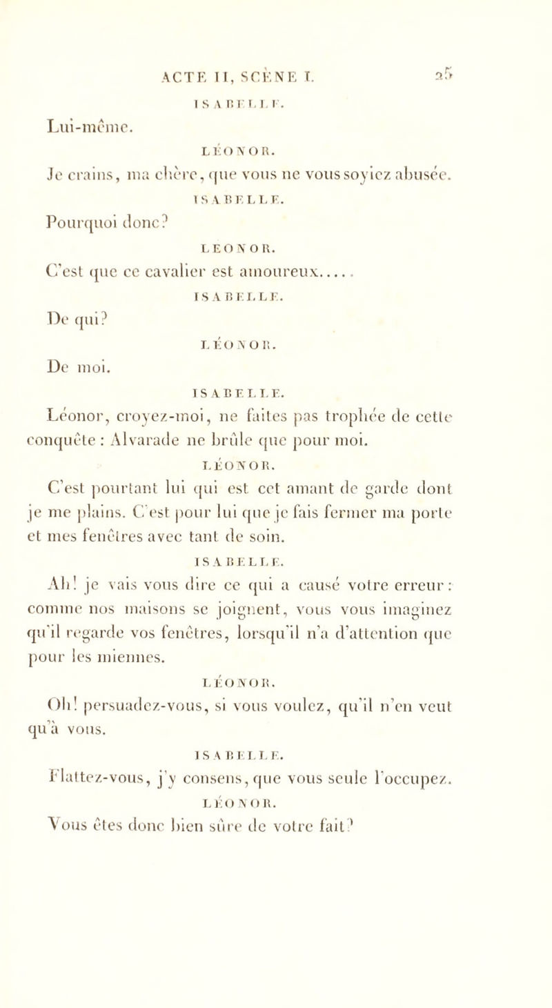 Lui-même. I S A R I T l. I . LliONOR. Je crains, ma chère, que vous ne voussoyicz abusée. 1 S V BELL E. Pourquoi donc? LEO n on. C'est que ce cavalier est amoureux ISABELLE. De qui? De moi. l É o a o r.. ISABELLE. Léonor, croyez-moi, 11e faites pas trophée de cette conquête : Alvarade ne bride que pour moi. LEONOR. C’est pourtant lui qui est cet amant de garde dont je me plains. C'est pour lui que je fais fermer ma porte et mes fenêtres avec tant de soin. I S A B E LI- E. Ah! je vais vous dire ce qui a causé votre erreur: comme nos maisons se joignent, vous vous imaginez qu il regarde vos fenêtres, lorsqu’il n’a d’attention que pour les miennes. LÉOJVOB. Oh! persuadez-vous, si vous voulez, qu’il n’en veut qu’à vous. 1 S A B E I. L E. flattez-vous, j’y consens, que vous seule l’occupez. LÉO N OR. Vous êtes donc bien sûre de votre fait?