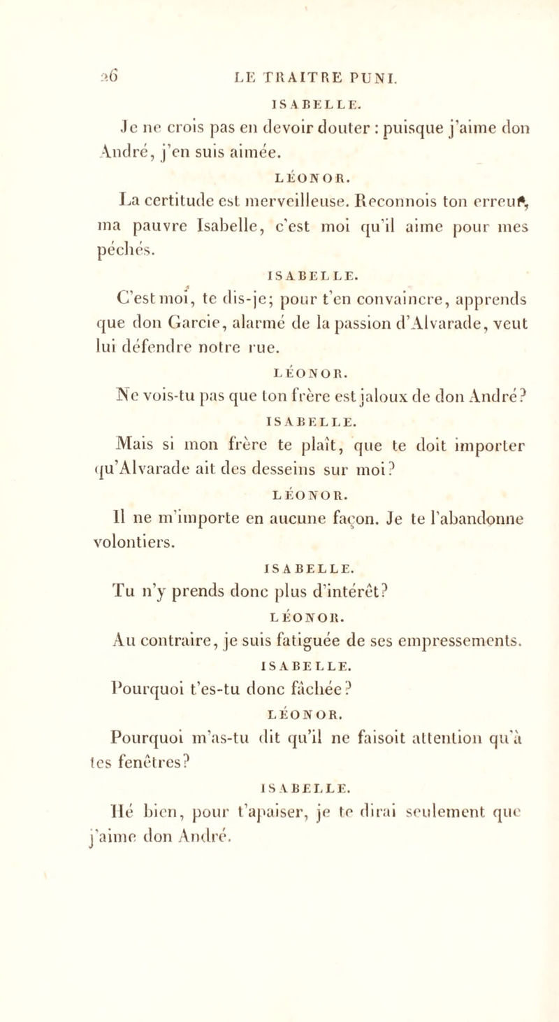 ISABELLE. Je ne crois pas en devoir douter : puisque j’aime don André, j’en suis aimée. LÉONOR. La certitude est merveilleuse. Iteeonnois ton erreur, ma pauvre Isabelle, c'est moi qu’il aime pour mes ISABELLE. C'est moi, te dis-je; pour t'en convaincre, apprends que don Garde, alarmé de la passion d’Alvarade, veut lui défendre notre rue. LÉONOR. Ne vois-tu pas que ton frère est jaloux de don André? ISABELLE. Niais si mon frère te plaît, que te doit importer qu’Alvarade ait des desseins sur moi? LÉONOR. Il ne m’importe en aucune façon. Je te l’abandonne volontiers. ISABELLE. Tu n’y prends donc plus d’intérêt? LÉONOR. Au contraire, je suis fatiguée de scs empressements. ISABELLE. Pourquoi t’es-tu donc fâchée? LÉONOR. Pourquoi m’as-tu dit qu’il ne faisoit attention qu'à tes fenêtres? ISABELLE. Hé bien, pour t’apaiser, je te dirai seulement que j’aime don André.