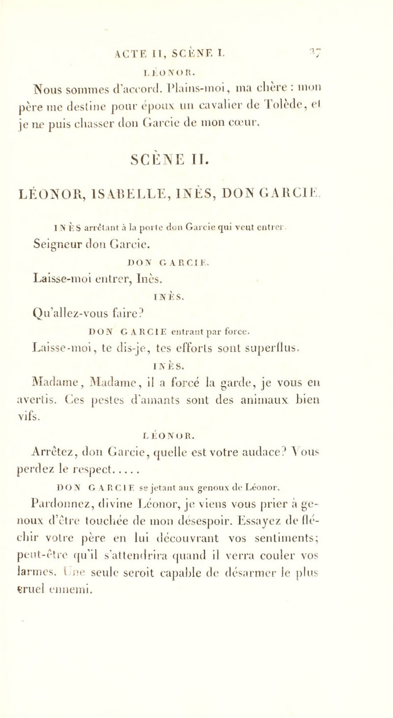 L l.üNOR. Nous sommes d’accord. Plains-moi, ma clicre : mon père me destine pour epoux un cavalier de I oledc, et je ne puis chasser don Garde de mon cœur. SCÈNE Iï. LÉONOR, ISABELLE, INÈS, DON GARCIE IN i:S arrêtant à la porte don Garcie qui veut entrer Seigneur don Garcie. DON GARCIE. Laisse-moi entrer, Inès. INÈS. Qu'allez-vous faire? DON GARCIE entrant par force. Laisse-moi, te dis-je, tes efforts sont superflus. i N È s. Madame, Madame, il a forcé la garde, je vous en avertis. Ces pestes d'amants sont des animaux bien vifs. L ÉONOR. Arrêtez, don Garcie, quelle est votre audace? A ous perdez le respect. DON GARCIE se jetant aux genoux de Léonor. Pardonnez, divine Léonor, je viens vous prier à ge¬ noux d’être touchée de mon désespoir. Essayez de flé- cliir votre père en lui découvrant vos sentiments; peut-être qu’il s'attendrira quand il verra couler vos larmes, i ne seule seroit capable de désarmer le plus iTuel ennemi.