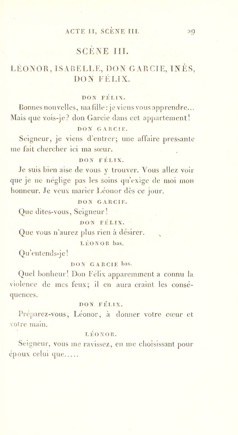 SCÈNE III. LÉONOR, ISABELLE, DON GARCIE, INÈS, DON FÉLIX. DON FÉLIX. Bonnes nouvelles, ma fille: je viens vous apprendre... Mais que vois-je? don Garcie dans cet appartement! DON GARCIE. Seigneur, je viens d'entrer; une affaire pressante me fait chercher ici ma sœur. DON FÉLIX. Je suis bien aise de vous y trouver. Vous allez voir que je ne néglige pas les soins qu’exige de moi mon honneur. Je veux marier Léonor dès ce jour. DON GAltCIF. Que dites-vous, Seigneur! DON FÉLIX. Que vous n’aurez plus rien à désirer. s LÉONOR bas. Qu’entends-je! DON GARCIE bas. Quel bonheur! Don Félix apparemment a connu la violence de mes feux; il en aura craint les consé¬ quences. DON FÉLIX. Préparez-vous, Léonor, à donner votre cœur et voire main. LÉONOR. Seigneur, vous me ravissez, en me choisissant pour époux celui que.