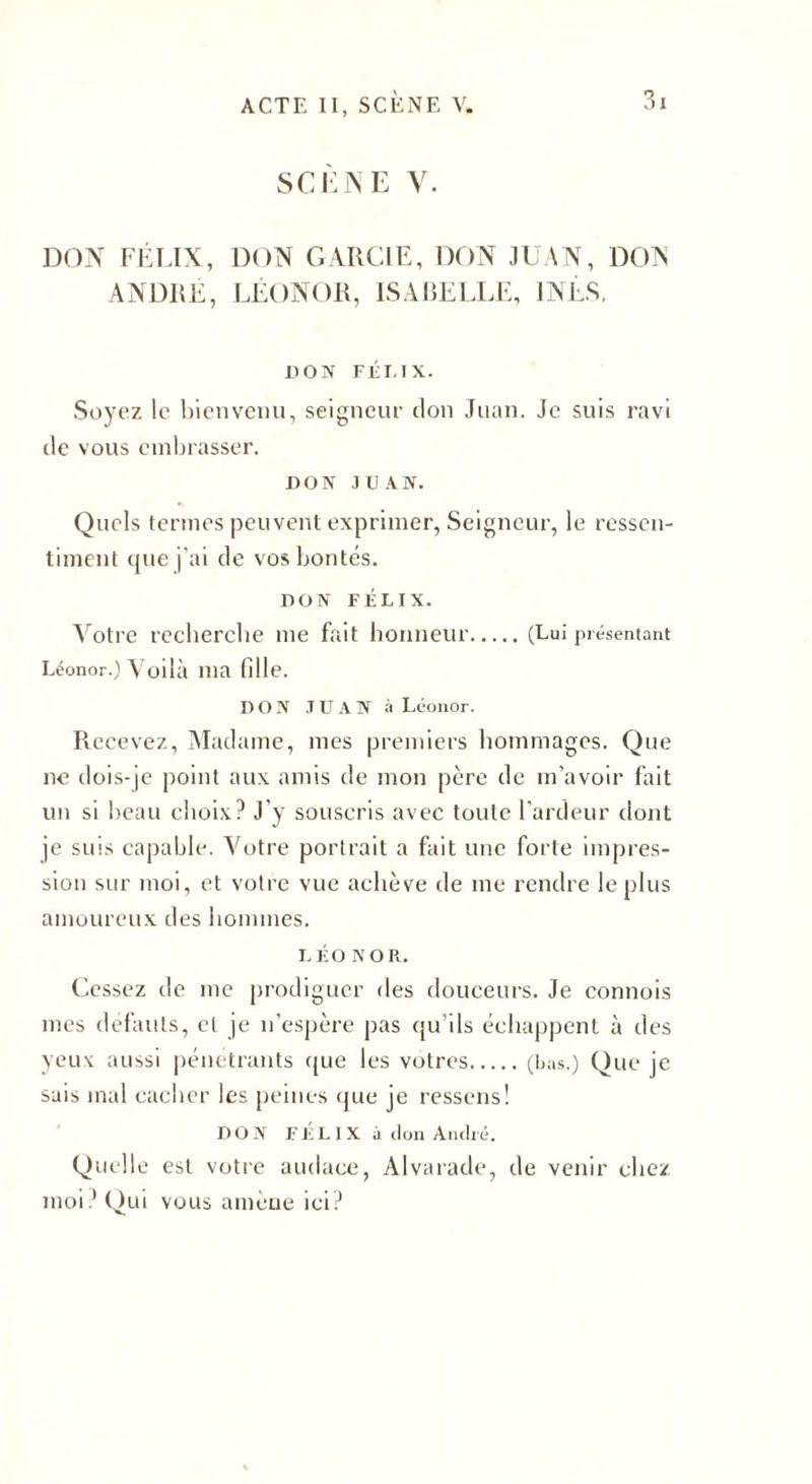 SCÈNE y. DON FÉLIX, DON GARCIE, DON JUAN, DON ANDRÉ, LÉONOR, ISABELLE, INÈS. DON FÉLIX. Soyez le bienvenu, seigneur don Juan. Je suis ravi de vous embrasser. DON JUAN. Quels termes peuvent exprimer, Seigneur, le ressen¬ timent que j'ai de vos bontés. DON FÉLIX. Votre recbercbe me fait honneur.(Lui présentant Léonor.) Voilà ma fille. DON JUAN à Léonor. Recevez, Madame, mes premiers hommages. Que ne dois-je point aux amis de mon père de m’avoir fait un si beau choix? J’y souscris avec toute l’ardeur dont je suis capable. Votre portrait a fait une forte impres¬ sion sur moi, et votre vue achève de me rendre le plus amoureux des hommes. LÉO n o R. Cessez tic me prodiguer des douceurs. Je connois mes défauts, et je n’espère pas qu’ils échappent à des yeux aussi pénétrants que les vôtres.(bas.) Que je sais mal cacher les peines que je ressens! DON FELIX à don André. Quelle est votre audace, Alvarade, de venir chez moi? Qui vous amène ici?