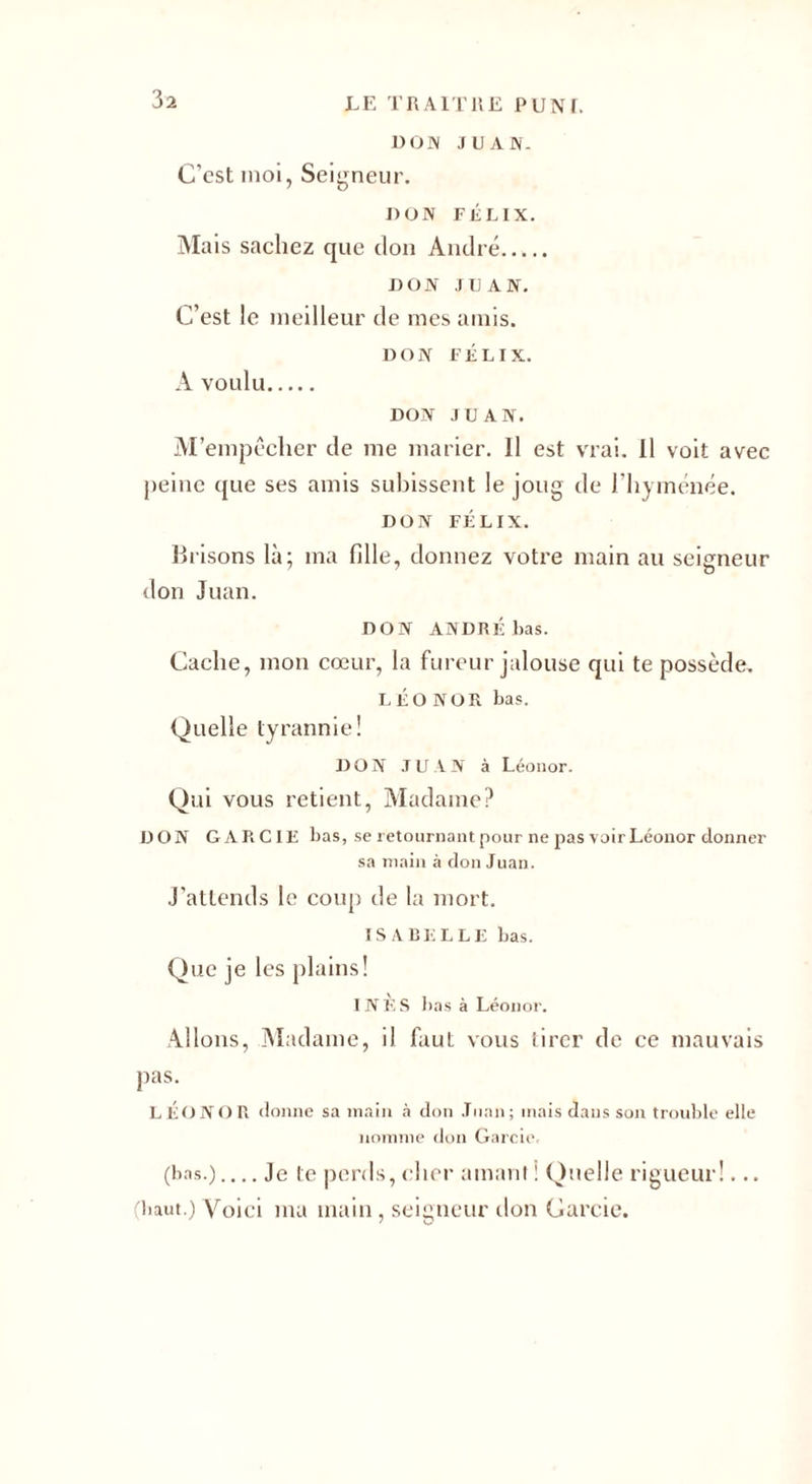 DOM JUAN. C’est moi, Seigneur. DON FÉLIX. Mais sachez que don André. DON JUAN. C’est le meilleur de mes amis. DON FÉLIX. A voulu. DON JUAN. M’empêcher de me marier. Il est vrai. Il voit avec peine que ses amis subissent le joug de l’hyménée. DON FÉLIX. llrisons là; ma fille, donnez votre main au seigneur don Juan. DON ANDRÉ bas. Cache, mon cœur, la fureur jalouse qui te possède. LÉONOR bas. Quelle tyrannie! DON JUAN à Léonor. Qui vous retient, Madame? DON GARCIE bas, se retournant pour ne pas voir Léonor donner sa main à don Juan. J’attends le coup de la mort. ISABELLE bas. Que je les plains! INÈS bas à Léonor. Allons, Madame, il faut vous tirer de ce mauvais pas. LÉONOR donne sa main à don Juan; mais dans son trouble elle nomme don Garcie, (bas.)_Je te perds, cher amant i Quelle rigueur!... (haut.) Voici ma main, seigneur don Garcie.