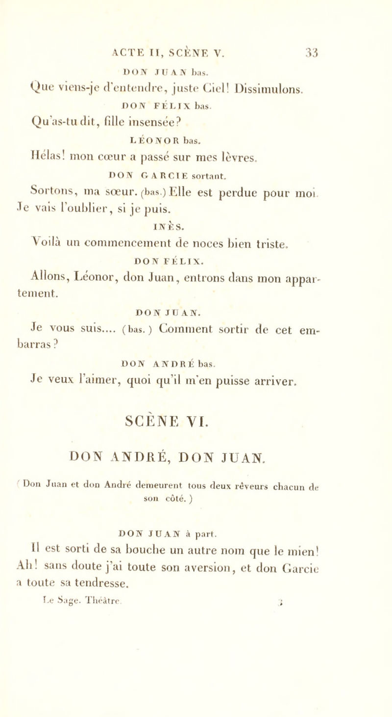 1) O N J U A N lias. Que viens-je d'entendre, juste Ciel! Dissimulons. noIV FÉLIX bas. Qu'as-tu dit, fille insensée? LÉO NO R bas. Hélas! mon cœur a passé sur nies lèvres. DON G A R CIE sortant. Sortons, ma sœur, (bas.) Elle est perdue pour moi .Te vais 1 oublier, si je puis. INÈS. Voilà un commencement de noces bien triste. DON FÉLIX. Allons, Leonor, don Juan, entrons dans mon appar¬ tement. DON JUAN. Je vous suis.... (bas.) Comment sortir de cet em¬ barras ? DON ANDRÉ bas. Je veux l'aimer, quoi qu’il m'en puisse arriver. SCÈNE VI. DON ANDRÉ, DON JUAN. Don Juan et don André demeurent tous deux rêveurs chacun de son côté. ) DON JUAN à part. Il est sorti de sa bouche un autre nom que le mien! Ab! sans doute j’ai toute son aversion, et don Garcie a toute sa tendresse. Le Sage. Théâtre. ;