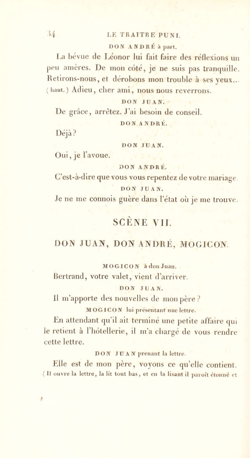 DON ANDRÉ à part. La bévue de Léonor lui fait faire des réflexions un peu amères. De mon côté, je ne suis pas tranquille. Retirons-nous, et dérobons mon trouble à ses yeux... (haut.) Adieu, cher ami, nous nous reverrons. DON JUAN. De grâce, arrêtez. J’ai besoin de conseil. DON ANDRÉ. Déjà? DON JUAN. Oui, je l'avoue. DON ANDRÉ. C’est-à-dire que vous vous repentez de votre mariage. DON JUAN. Je ne me connois guère dans l’état où je me trouve. SCÈNE VII. DON JUAN, DON ANDRÉ, MO GIC ON. MOGICON à don Juan. Bertrand, votre valet, vient d’arriver. DON JUAN. Il m’apporte des nouvelles de mon père ? MOGICON lui présentant une lettre. En attendant qu’il ait terminé une petite affaire qui le retient à l’hôtellerie, il m’a chargé de vous rendre cette lettre. DON J U A N prenant la lettre. Elle est de mon père, voyons ce qu’elle contient. ( Il ouvre la lettre, la lit tout bas, et en la lisant il paroit étonné et