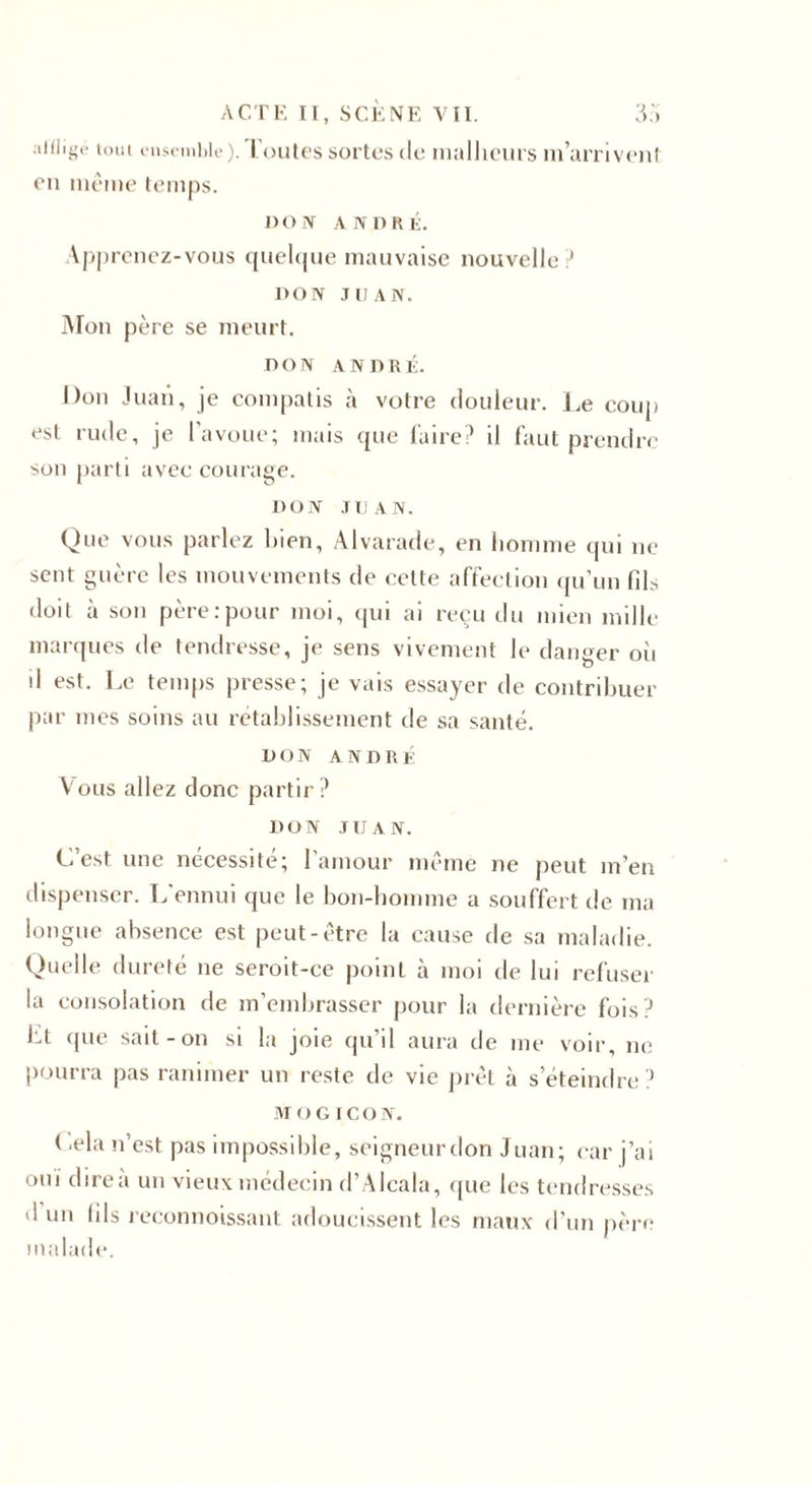 affligé tout ensemble), l'outes sortes de malheurs m’arrivent en même temps. 1)0 ÎV ANDRÉ. Apprenez-vous quelque mauvaise nouvelle? DON JUAN. Mon père se meurt. DON ANDRÉ. Don Juan, je compatis à votre douleur. Le coup est rude, je l’avoue; mais que l'aire? il faut prendre son parti avec courage. DON J Ij a n . Que vous parlez bien, Alvarade, en homme qui ne sent guère les mouvements de cette affection qu’un fib doit à son père .-pour moi, qui ai reçu du mien mille marques de tendresse, je sens vivement le danger où d est. Le temps presse; je vais essayer de contribuer par mes soins au rétablissement de sa santé. DON ANDRE Vous allez donc partir? DON JUAN. C’est une nécessité; l’amour même ne peut m’en dispenser. L'ennui que le bon-homme a souffert de ma longue absence est peut-être la cause de sa maladie. Quelle dureté ne seroit-ce point à moi de lui refuser la consolation de m’embrasser pour la dernière fois? ht que sait-on si la joie qu’il aura de me voir, ne pourra pas ranimer un reste de vie prêt à s’éteindre? MOGICON. Cela n’est pas impossible, seigneur don Juan; car j’ai oui dire à un vieux médecin d’Alcala, que les tendresses d un (ils reconnoissant adoucissent les maux d’un père malade.