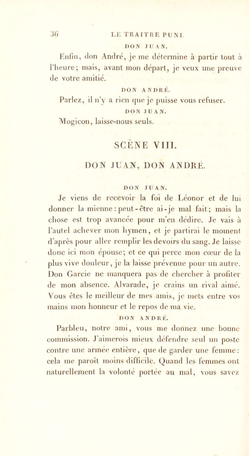 DON .111 A N. Enfin, don André, je me détermine à partir tout à l’heure; mais, avant mon départ, je veux une preuve de votre amitié. DON ANDRÉ. Parlez, il n’y a rien que je puisse vous refuser. DON JUAN. Mogicon, luissc-nous seuls. SCÈNE VIII. DON JUAN, DON ANDRE. DON JUAN. Je viens de recevoir la foi de Léonor et de lui donner la mienne : peut-être ai -je mal fait; mais la chose est trop avancée pour m’en dédire. Je vais à l’autel achever mon hymen, et je partirai le moment d’après pour aller remplir les devoirs du sang. Je laisse donc ici mon épouse; et ce qui perce mon cœur de la plus vive douleur, je la laisse prévenue pour un autre. Don Garcie ne manquera pas de chercher à profiter de mon absence. Alvarade, je crains un rival aimé. Vous êtes le meilleur de mes amis, je mets entre vos mains mon honneur et le repos de ma vie. DON ANDRÉ. Parbleu, notre ami, vous me donnez une bonne commission. J’aimerois mieux défendre seul un poste contre une armée entière, que de garder une femme: cela me paroît moins difficile. Quand les femmes ont naturellement la volonté portée au mal, vous savez