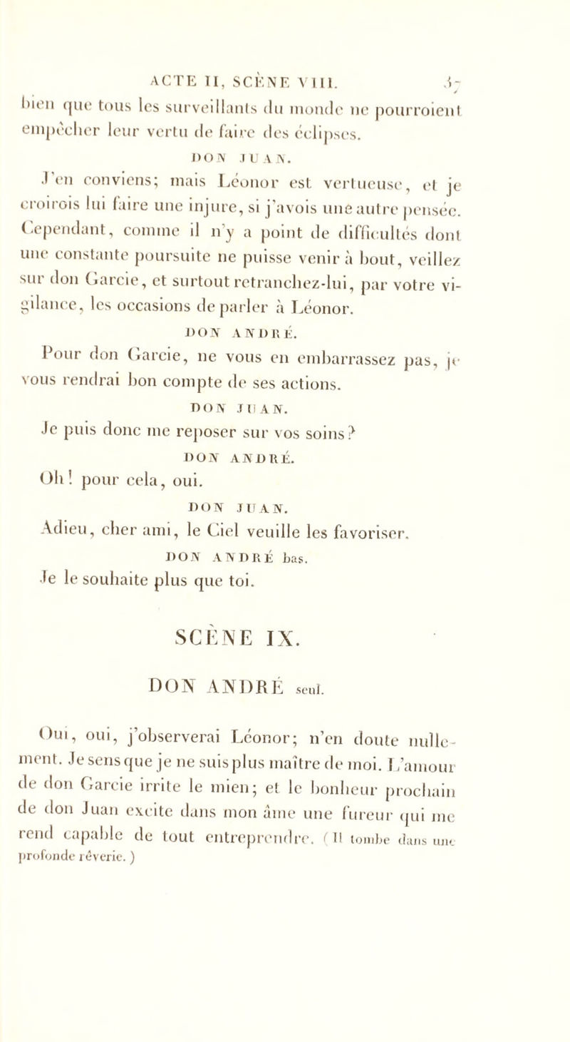 J l'ion que tous les surveillants du monde ne pourroient empêcher leur vertu de faire des éclipses. J) o IV JUAN. .1 en conviens; mais Léonor est vertueuse, et je croirais lui faire une injure, si j’avois une autre pensée. Cependant, comme il n’y a point de difficultés dont une constante poursuite ne puisse venir à bout, veille/ sur don Garcie, et surtout retranchez-lui, par votre vi¬ gilance, les occasions de parler à Léonor. DON ANDRÉ. Pour don Garcie, ne vous en embarrassez pas, je vous rendrai bon compte de ses actions. don JUAN. Je puis donc me reposer sur vos soins? DON ANDRÉ. Oh! pour cela, oui. DON JUAN. Adieu, cher ami, le Ciel veuille les favoriser. DON ANDRÉ bas. Je le souhaite plus que toi. SCÈNE IX. DON ANDRÉ seul. Oui, oui, j’observerai Léonor; n’en doute nulle¬ ment. Je sens que je ne suis plus maître de moi. L’amour de don Garcie irrite le mien; et le bonheur prochain de don Juan excite dans mon aine une fureur qui me rend capable de tout entreprendre. (Il tombe dans uut profonde rêverie. )