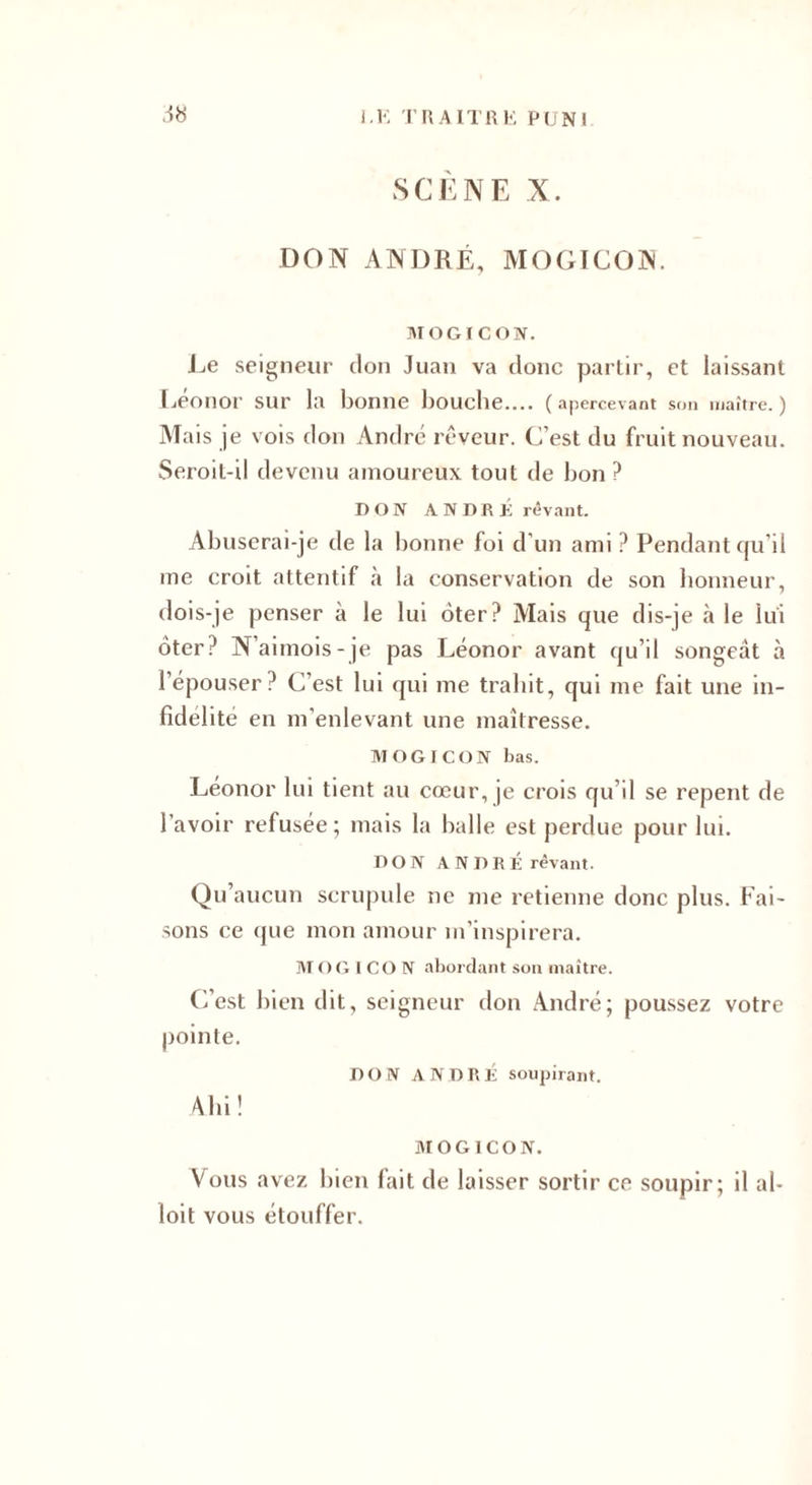 SCÈNE X. DON ANDRÉ, MOGICON. AI O G IC ON. Le seigneur don Juan va donc partir, et laissant Léonor sur la bonne bouche.... (apercevant son maître.) Mais je vois don André rêveur. C’est du fruit nouveau. Seroit-il devenu amoureux tout de bon? DON A N O R rêvant. Abuserai-je de la bonne foi d'un ami ? Pendant qu’il me croit attentif à la conservation de son honneur, dois-je penser à le lui ôter? Mais que dis-je à le lui ôter? N’aimois-je pas Léonor avant qu’il songeât à l’épouser? C’est lui qui me trahit, qui me fait une in¬ fidélité en m’enlevant une maîtresse. MOGICON bas. Léonor lui tient au cœur, je crois qu’il se repent de l’avoir refusée; mais la balle est perdue pour lui. 0 0N ANDRÉ rêvant. Qu’aucun scrupule ne me retienne donc plus. Fai¬ sons ce que mon amour m’inspirera. AT O G I CO N abordant son maître. C’est bien dit, seigneur don André; poussez votre pointe. no IV ANORÉ soupirant. Ahi ! MOGICON. Vous avez bien fait de laisser sortir ce soupir; il al- loit vous étouffer.