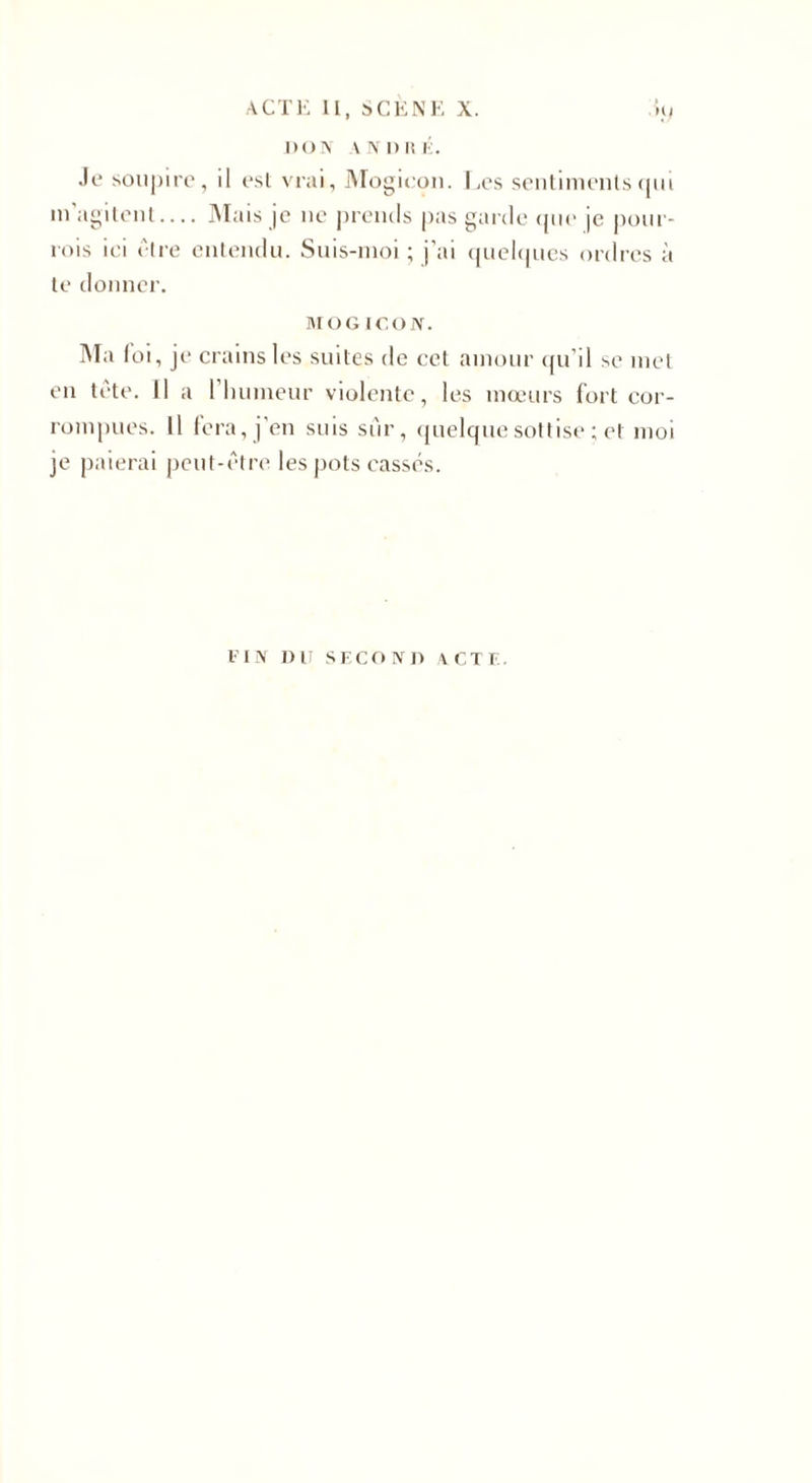 DON VN n K i. Je soupire, il est vrai, Mogieon. Les sentiments qui in agitent.... Mais je ne prends pas garde que |e pour- rois ici être entendu. Suis-moi ; j'ai quelques ordres à te donner. MO G ICO N. Ma foi, je crains les suites de cet amour qu’il se met en tête. 11 a l'humeur violente, les mœurs fort cor¬ rompues. 11 fera, j'en suis sur, quelque sottise ; et moi je paierai peut-être les pots cassés. l’IN DIT SECOND ACTE.