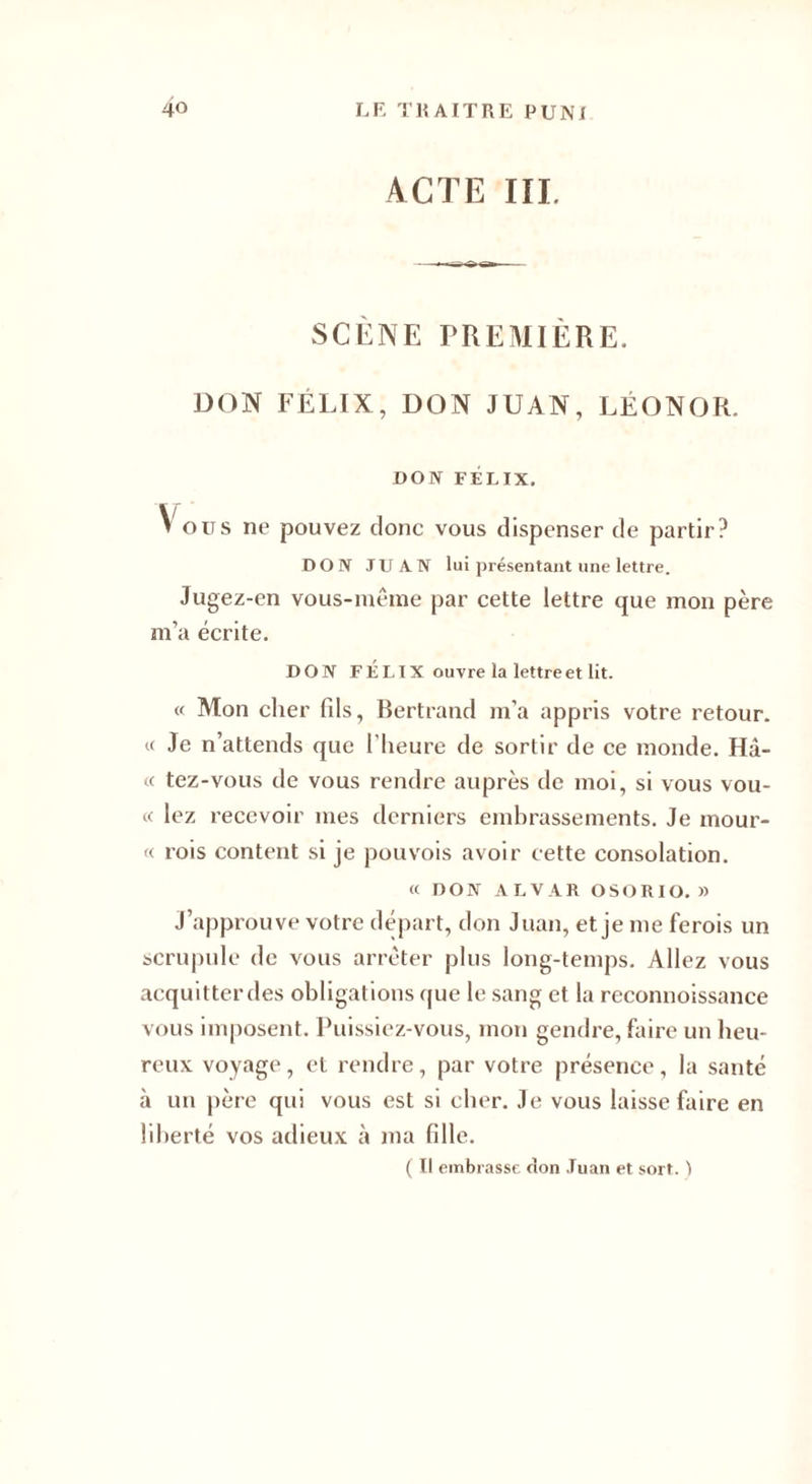 ACTE III. SCÈNE PREMIÈRE. DON FÉLIX, DON JUAN, LÉONOR. DON FÉLIX. Vous ne pouvez donc vous dispenser de partir? DON JUAN lui présentant une lettre. Jugez-en vous-même par cette lettre que mon père m’a écrite. DON FÉLIX ouvre la lettre et lit. « Mon cher fils, Bertrand m’a appris votre retour. « Je n’attends que l’heure de sortir de ce monde. Hâ¬ te tez-vous de vous rendre auprès de moi, si vous vou¬ ée lez recevoir mes derniers embrassements. Je mour- ee rois content si je pouvois avoir cette consolation. ee DON ALVAR OSORIO. » J’approuve votre départ, don Juan, et je me ferois un scrupule de vous arrêter plus long-temps. Allez vous acquitter des obligations que le sang et la reconnoissance vous imposent. Puissiez-vous, mon gendre, faire un heu¬ reux voyage, et rendre, par votre présence, la santé à un père qui vous est si cher. Je vous laisse faire en liberté vos adieux à ma fille. ( Il embrasse elon Juan et sort. )