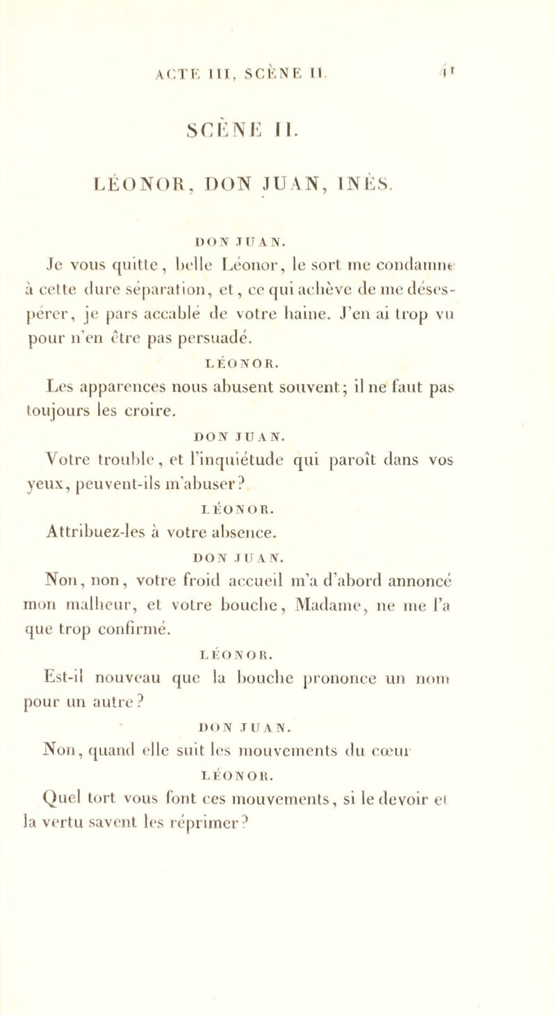 SCÈNE II. LÉONOR, DON JUAN, INÈS. DON T TT A N. Je vous quitte, belle Léonor, le sort me condamne à celte dure séparation, et, ce qui achève de me déses¬ pérer, je pars accablé de votre haine. J’en ai trop vu pour n’en être pas persuadé. LÉONOR. Les apparences nous abusent souvent; il ne faut pas toujours les croire. DON JUAN. Votre trouble, et l’inquiétude qui paroît dans vos yeux, peuvent-ils m’abuser? LÉONOR. Attribuez-les à votre absence. DON JUAN. Non, non, votre froid accueil m’a d’abord annoncé mon malheur, et votre bouche, Madame, ne me l’a que trop confirmé. LÉONOR. Est-il nouveau que la bouche prononce un nom pour un autre? DON JUAN. Non, quand elle suit les mouvements du cœui LÉONOR. Quel tort vous font ces mouvements, si le devoir ei la vertu savent les réprimer?