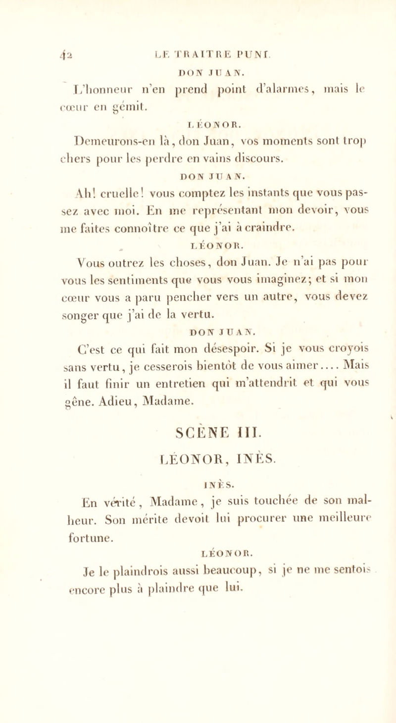 DON J U AN. L’honneur n’en prend point d’alarmes, mais le cœur en gémit. O I.liOJNOR, Demeurons-en là, don Juan, vos moments sont trop chers pour les perdre en vains discours. DON JUAN. Ah! cruelle! vous comptez les instants que vous pas¬ sez avec moi. En me représentant mon devoir, vous me faites connoître ce que j’ai à craindre. LÉONOR. Vous outrez les choses, don Juan. Je n’ai pas pour vous les sentiments que vous vous imaginez; et si mon cœur vous a paru pencher vers un autre, vous devez songer que j’ai de la vertu. DON JUAN. C’est ce qui fait mon désespoir. Si je vous croyois sans vertu, je cesserais bientôt de vous aimer.... Mais il faut finir un entretien qui m’attendrit et qui vous gêne. Adieu, Madame. SCÈNE III. LÉONOR, INÈS. INÈS. En vérité , Madame, je suis touchée de son mal¬ heur. Son mérite devoit lui procurer une meilleure fortune. LÉONOR. Je le plaindrais aussi beaucoup, si je ne me sentois encore plus à plaindre que lui.