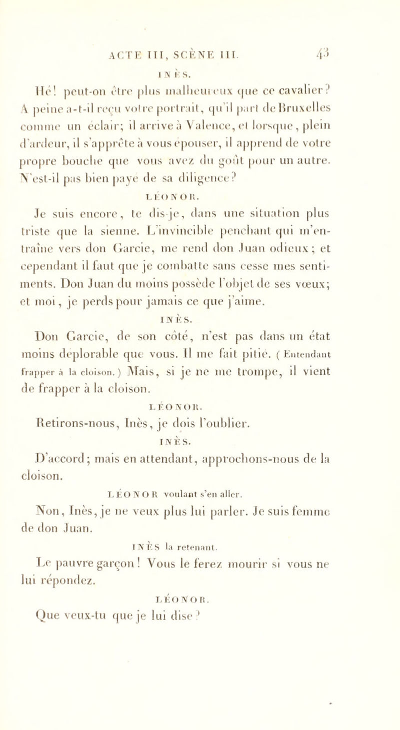 I N IC S. lie! peut-on être plus malheureux que ce cavalier:’ A peine a-t-il reçu voire portrait, qu’il part de Bruxelles comme un éclair; il arrive à Valence, et lorsque, plein d'ardeur, il s’apprête à vous épouser, il apprend de votre propre bouche que vous avez du goût pour un autre. N'est-il pas bien paye de sa diligence? LÉON O li. Je suis encore, te dis-je, dans une situation plus triste que la sienne. L’invincible penchant qui m’en¬ traîne vers don Garcie, me rend don Juan odieux; et cependant il faut que je combatte sans cesse mes senti¬ ments. Don Juan du moins possède l’objet de ses vœux; et moi, je perds pour jamais ce que j’aime. i n È s. Don Garcie, de son côté, n'est pas dans un état moins déplorable que vous. Il me fait pitié. ( Entendant frappera la cloison. ) Mais, si je ne me trompe, il vient de frapper à la cloison. l É o n o 15. Retirons-nous, Inès, je dois l’oublier. INÈS. D’accord; mais en attendant, approchons-nous de la cloison. LEONOR voulant s’en aller. Non, Inès, je ne veux plus lui parler. Je suis femme de don Juan. J N IC S la retenant. Le pauvre garçon ! Vous le ferez mourir si vous ne lui répondez. i, É o Non. Que veux-tu que je lui dise ’