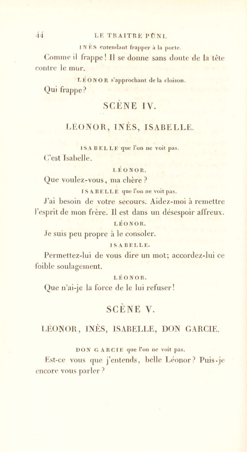 INÈS entendant frapper à la porte. Comme il frappe! Il se donne sans doute de la tête contre le mur. LE ON O R s’approchant delà cloison. Qui frappe? SCÈNE IV. LÉONOR, INÈS, ISABELLE. ISABELLE que l’on ne voit pas. ( l’est Isabelle. LÉONOR. Que voulez-vous, ma chère ? ISABELLE que l’on ne voit pas. J’ai besoin de votre secours. Aidez-moi à remettre l’esprit de mon frère. Il est dans un désespoir affreux. LÉONOR. Je suis peu propre à le consoler. ISABELLE. Permettez-lui de vous dire un mot; accordez-lui ce foible soulagement. LÉONOR. Que n’ai-je la force de le lui refuser! SCÈNE V. LÉONOR, INÈS, ISABELLE, DON GARCIE. DON GARCIE que l’on ne voit pas. Est-ce vous que j’entends, belle Léonor? Puis-je encore vous parler ?