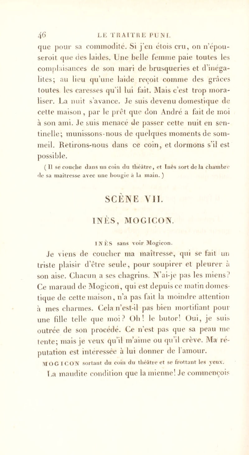 que pour sa commodité. Si j’en étois cru, on n’épou- seroit que des laides. Une belle femme paie toutes les complaisances de son mari de brusqueries et d’inéga¬ lités; au lieu qu’une laide reçoit comme des grâces toutes les caresses qu’il lui fait. Mais c’est trop mora¬ liser. La nuit s’avance. Je suis devenu domestique de cette maison , par le prêt que don André a fait de moi à son ami. Je suis menacé de passer cette nuit en sen¬ tinelle; munissons-nous de quelques moments de som¬ meil. Retirons-nous dans ce coin, et dormons s’il est possible. ( Il se couche dans un coin du théâtre, et Inès sort delà chambre de sa maîtresse avec une bougie à la main. ) SCÈNE VII. INÈS, MOGICON. INÈS sans voir Mogicon. Je viens de coucber ma maîtresse, qui se fait un triste plaisir d’être seule, pour soupirer et pleurer à son aise. Chacun a ses chagrins. N’ai-je pas les miens? Ce maraud de Mogicon, qui est depuis ce matin domes¬ tique de cette maison, n’a pas fait la moindre attention à mes charmes. Cela n’est-il pas bien mortifiant pour une fille telle que moi? Oh ! le butor! Oui, je suis outrée de son procédé. Ce n’est pas que sa peau inc tente; mais je veux qu’il m’aime ou qu'il crève. Ma ré¬ putation est intéressée à lui donner de l’amour. MOGICON sortant du coin du théâtre et se frottant les yeux. La maudite condition que la mienne! Je commençois