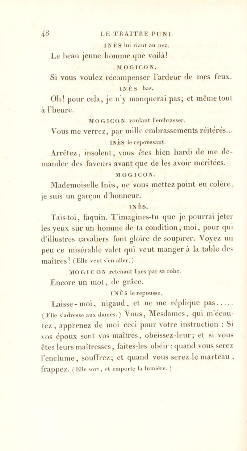 INES lui riant au nez. Le beau jeune homme que voilà! MOGICO N. Si vous voulez récompenser l’ardeur de mes feux. INÈS bas. Oh! pour cela, je n’y manquerai pas; et même tout à l'heure. MO G ICON voulant l’embrasser. Vous me verrez, par mille embrassements réitérés... INÈS le repoussant. Arrêtez, insolent, vous êtes bien hardi de me de¬ mander des faveurs avant que de les avoir méritées. MOGICON. Mademoiselle Inès, ne vous mettez point en colère, je suis un garçon d'honneur. IN È'S. Tais-toi, faquin. T'imagines-tu que je pourrai jeter les yeux sur un homme de ta condition, moi, pour qui d’illustres cavaliers font gloire de soupirer. Voyez un peu ce misérable valet qui veut manger à la table des maîtres ! ( Elle veut s’en aller. ) MO G I C ON retenant Inès par sa robe. Encore un mot, de grâce. INÈS le repousse. Laisse-moi, nigaud, et ne me réplique pas. (Elle s’adresse aux dames. ) Vous, Mesdames, qui mecou- tez , apprenez de moi ceci pour votre instruction : Si vos époux sont vos maîtres, obéissez-leur; et si vous êtes leurs maîtresses, faites-les obéir : quand vous serez l’enclume, souffrez; et quand vous serez le marteau , frappez. (Elle sort, et emporte la lumière. )