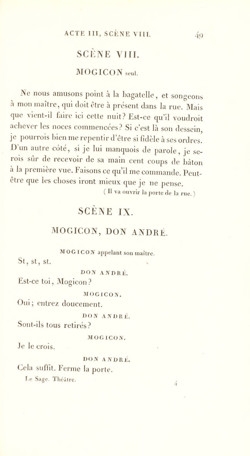 SCÈNE vin. MOG ICON seul. Ne nous amusons point à la bagatelle, et songeons a mon maître, qui doit être à présent dans la rue. Mais que vient-il faire ici cette nuit? Est-ce qu’il voudrait achever les noces commencées? Si c'est là son dessein, je pourrais bien me repentir d’être si fidèle à ses ordres! J? un aulie cote, si je lui manquois de parole, je se¬ rais sûr de recevoir de sa main cent coups de bâton à la première vue. Faisons ce qu’il me commande. Peut- être que les choses iront mieux que je ne pense. ( Il va ouvrir la porte de la rue. ) SCÈNE IX. MOGICON, DON ANDRE. MOGICON appelant son maître. St, st, st. don ANDRE. Est-ce toi, Mogicon ? MOGICON. Oui ; entrez doucement. DON ANDRE. Sont-ils tous retirés? MOGICON. Je 1 e crois. DON ANDRE. Cela suliit. Ferme la porte, te Sage. Théâtre. i