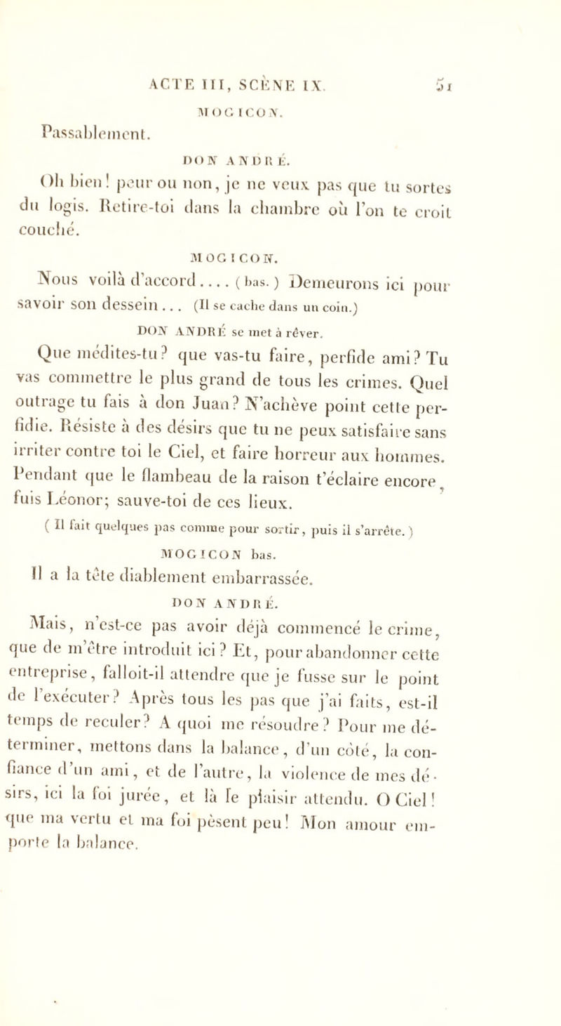 M O G ICON. Passablement. DON AND r é. Oh bien ! peur ou non, je ne veux pas que tu sortes du logis. Retire-toi dans la chambre où l’on te croit couché. MOG l CO N. Nous voila d’accord-(bas.) Demeurons ici pour savoir son dessein ... (Il se cache dans un coin.) DON ANDRÉ se met à ré ver. Que médites-tu? que vas-tu faire, perfide ami? Tu vas commettre le plus grand de tous les crimes. Quel outrage tu fais a don Juan? N’achève point cette per¬ fidie. Résiste à des désirs que tu ne peux satisfaire sans irriter contre toi le Ciel, et faire horreur aux hommes. Pendant que le flambeau de la raison t’éclaire encore fuis Léonor; sauve-toi de ces lieux. ( Il lait quelques pas comme pour sortir, puis il s’arrête.) MOGICON bas. 11 a la tete diablement embarrassée. DON ANDRÉ. Mais, n est-ce pas avoir déjà commencé le crime, que de m être introduit ici ? Et, pour abandonner cette entreprise, falloit-il attendre que je fusse sur le point de 1 exécuter? Après tous les pas que j’ai faits, est-il temps de reculer? A quoi me résoudre? Pour me dé¬ terminer, mettons dans la balance, d’un côté, la con¬ fiance d’un ami, et de l’autre, la violence de mes dé¬ sirs, ici la foi jurée, et là Te plaisir attendu. O Ciel ! que ma vertu et ma foi pèsent peu! Mon amour em¬ porte la balance.