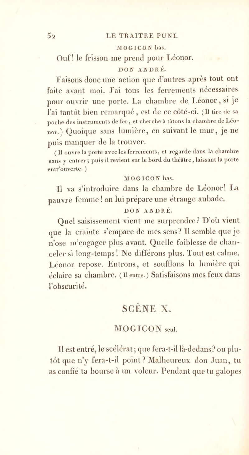 MOGICON bas. Ouf! le frisson me prend pour Léonor. DON ANDRÉ. Faisons donc une action cjue d’autres après tout ont faite avant moi. J’ai tous les ferrements nécessaires pour ouvrir une porte. La chambre de Léonor, si je l’ai tantôt bien remarqué , est de ce côté-ci. (Il tire de sa poche des instruments de fer, et cherche à tâtons la chambre de Léo¬ nor.') Quoique sans lumière, en suivant le mur, je ne puis manquer de la trouver. (Il ouvre la porte avec les ferrements, et regarde dans la chambre sans y entrer ; puis il revient sur le bord du théâtre, laissant la porte enlr’ouverte. ) MOGICON bas. Il va s’introduire dans la chambre de Léonor! La pauvre femme ! on lui prépare une étrange aubade. DON ANDRÉ. Quel saisissement vient me surprendre? D'oîi vient que la crainte s’empare de mes sens? Il semble que je n’ose m’engager plus avant. Quelle foiblesse de chan¬ celer si long-temps! Ne différons plus. Tout est calme. Léonor repose. Entrons, et soufilons la lumière qui éclaire sa chambre. (Ilentre.) Satisfaisons mes feux dans l’obscurité. SCÈNE X. MOGICON seul. Il est entré, le scélérat; que fera-t-il là-dedans? ou plu¬ tôt que n’y fera-t-il point ? Malheureux don Juan, tu as confié ta bourse à un voleur. Pendant que tu galopes