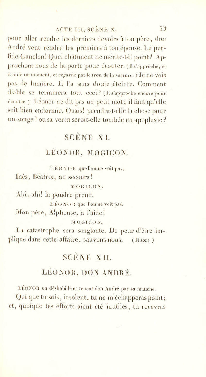 pour aller rendre les derniers devoirs à ton père, don André veut rendre les premiers à ton épouse. Le per¬ fide ( ianelon! Quel châtiment ne mérite-t-il point? Ap¬ prochons-nous de la porte pour écouler, (ils’approche,et écoute un moment, et regarde parle trou de la serrure. ) Je ne vois pas de lumière. Il l’a sans doute éteinte. Comment diable se terminera tout ceci? ( Il s’approche encore pour écouter.) Léonor ne dit pas un petit mot; il faut qu’elle soit bien endormie. Ouais! prendra-t-elle la chose pour un songe? ou sa vertu seroit-elle tombée en apoplexie ? SCÈNE NI. LÉONOR, MO EICON. LEONOR que l’on ne voit pas. Inès, Béatrix, au secours! MOG ICON. Ahi, ahi! la poudre prend. LÉONOR que l’on ne voit pas. Mon père, Alphonse, à l’aide! MOGICON. La catastrophe sera sanglante. De peur d’étre im ¬ pliqué dans cette affaire, sauvons-nous. ( Il sort. ) SCÈNE XII. LÉONOR, DON ANDRÉ. LEONOR en déshabillé et tenant don André par sa manche. Oui que tu sois, insolent, tu ne m’échapperas point; et, quoique tes efforts aient été inutiles, lu recevras