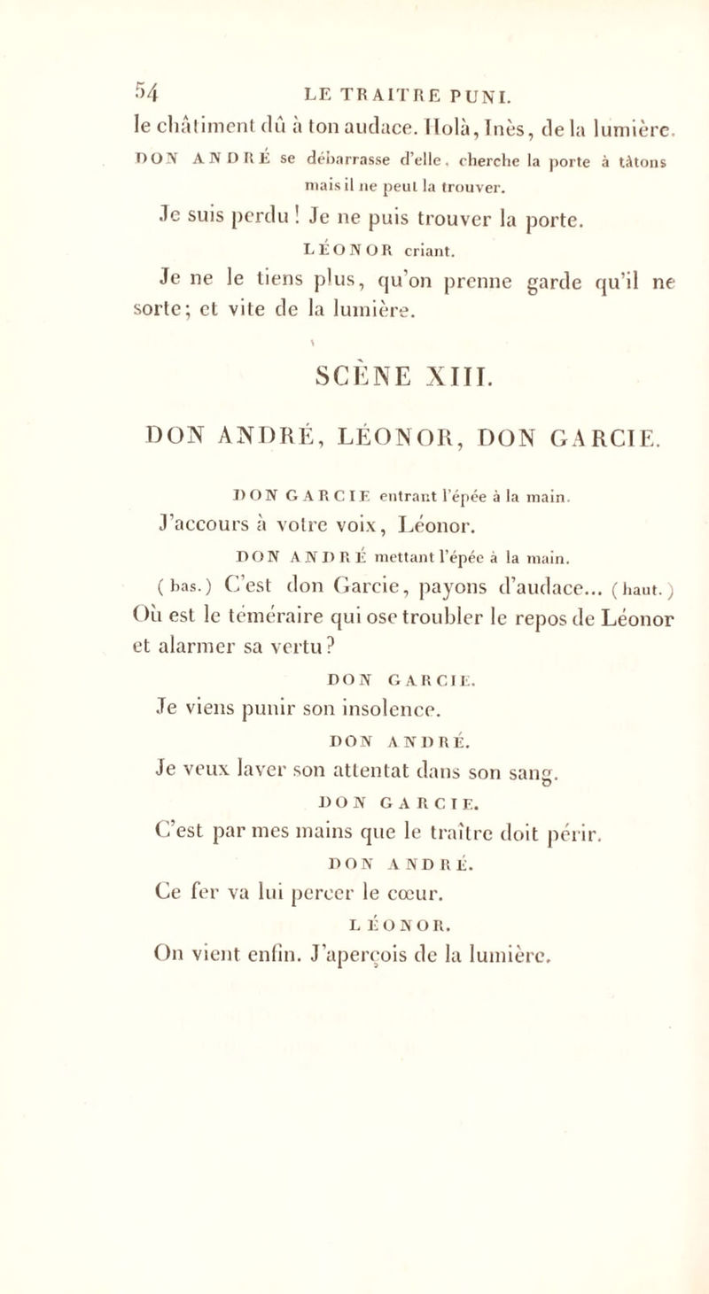 •r&gt;4 LE TR AITRE PUNI. le châtiment dû à ton audace. Holà,Inès, delà lumière. DON ANDRÉ se débarrasse d’elle, cherche la porte à tâtons niais il ne peut la trouver. Je suis perdu ! Je ne puis trouver la porte. LEO N OR criant. Je ne le tiens plus, qu’on prenne garde qu’il ne sorte; et vite de la lumière. SCÈNE XIII. DON ANDRÉ, LÉON OR, DON GA R CIE. I)ON GARCIE entrant l’épée à la main. J’accours à votre voix, Léonor. DON ANDRÉ mettant l’épée à la main. (has.) C’est don Gareie, payons d’audace... (haut.) Où est le téméraire qui ose troubler le repos de Léonor et alarmer sa vertu? DON GARCIE. Je viens punir son insolence. DON ANDRÉ. Je veux laver son attentat dans son sane. O DON GARCIE. C’est par mes mains que le traître doit périr. DON ANDRÉ. Ce fer va lui percer le cœur. LÉONOR. On vient enfin. J'aperçois de la lumière.