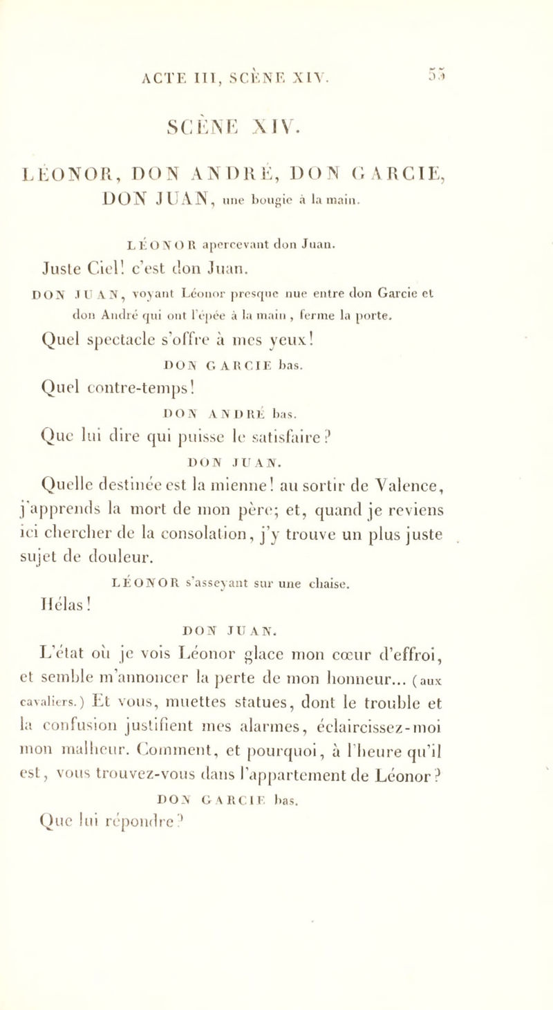 SCÈNE XIV. LEONOR, DON ANDRÉ, DON GARCIE, DON JUAN , une bougie à la main. LÉ ON O R apercevant don Juan. Jusle Ciel! c’est don Juan. DON JUAN, voyant Léonor presque nue entre don Garcie et don André qui ont l’épée à la main , ferme la porte. Quel spectacle s’offre à mes yeux! DOS G ARCIE bas. Quel contre-temps! DON ANDRÉ bas. Que lui dire qui puisse le satisfaire ? DON JUAN. Quelle destinée est la mienne! au sortir de Valence, j apprends la mort de mon père; et, quand je reviens ici chercher de la consolation, j’y trouve un plus juste sujet de douleur. LÉONOR s’asseyant sur une chaise. Hélas ! DON JUAN. L’état oh je vois Léonor glace mon cœur d’effroi, et semble m’annoncer la perte de mon honneur... (aux cavaliers.) Et vous, muettes statues, dont le trouble et la confusion justifient mes alarmes, éclaircissez-moi mon malheur. Comment, et pourquoi, à l’heure qu’il est, vous trouvez-vous dans l’appartement de Léonor? DON GARCIE bas. Que lui répondre'1