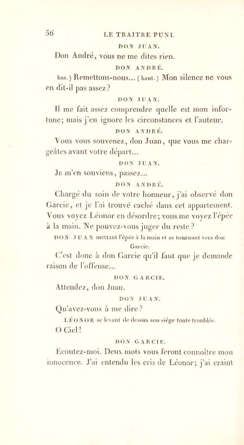 DON JUAN. Don André, vous ne me dites rien. DON ANDRÉ. bas.) Remettons-nous... (haut.) Mon silence ne vous en dit-il pas assez ? DON JUAN. Il me fait assez comprendre quelle est mon infor¬ tune; mais j’en ignore les circonstances et l’auteur. DON ANDRÉ. Vous vous souvenez, don Juan, que vous me char¬ geâtes avant votre départ... DON JUAN. Je m’en souviens, passez... DON ANDRÉ. Chargé du soin de votre honneur, j'ai observé don (farcie, et je l’ai trouvé caché dans cet appartement. Vous voyez Léonor en désordre; vous me voyez l'épée à la main. Ne pouvez-vous juger du reste ? DON J U A N mettant l’épée à la main et se tournant vers don Gareie. C’est donc à don Gareie qu’il faut que je demande raison de l’offense... DON G A R CIE. Attendez, don Juan. DON JUAN. Qu’avez-vous à me dire ? LÉONOR se levant de dessus son siège toute troublée. O Ciel ! DON G ARC IF. Ecoutez-moi. Deux mots vous feront connoîlre mon innocence. J'ai entendu les cris de Léonor; j’ai craint