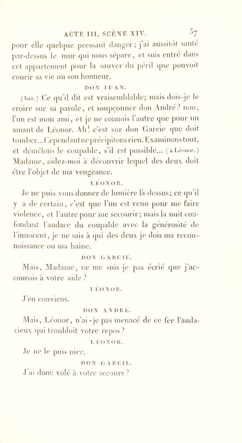 pour elle quelque pressant danger; j’ai aussitôt saute par-dessus le mur qui nous sépare, et suis entre clans cet appartement pour la sauver du péril que pouvoit courir sa vie ou son honneur. DON JUAN. (bas.) Ce qu'il dit est vraisemblable; mais dois-je le croire sur sa parole, et soupçonner don André? non, l'un est mon ami, et je ne connois l’autre que pour un amant de Léonor. Ali! c'est sur don Carcie cjue doit tomber...Cependant ne précipitons rien. Examinons tout, et démêlons le coupable, s’il est possible... ( à Léonor. ) Madame, aidez-moi à découvrir lequel des deux doit être l'objet de ma vengeance. LÉONOR. Je ne puis vous donner de lumière là-dessus; ce qu'il y a de certain, c’est que l’un est venu pour me faire violence, et l’autre pour me secourir; mais la nuit con¬ fondant l'audace du coupable avec la générosité de l’innocent, je ne sais à qui des deux je dois ma recon- noissance ou ma haine. DON G A RC IL. Mais, Madame, ne me suis je pas écrié que j'ac- courois à votre aide ? LÉON OR. J’en conviens. DON ANDRÉ. Mais, Léonor, n’ai-je pas menacé de ce fer l’auda¬ cieux qui troubloit votre repos? T. LO N oR. Je ne le puis nier. don c. Mien. J ’ai donc volé à votre secours ?